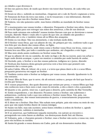 as cidades a que devemos ir. 
23 Isto me pareceu bem; de modo que dentre vós tomei doze homens, de cada tribo um 
homem; 
24 foram-se eles e, subindo as montanhas, chegaram até o vale de Escol e espiaram a terra. 
25 Tomaram do fruto da terra nas mãos, e no-lo trouxeram; e nos informaram, dizendo: 
Boa é a terra que nos dá o Senhor nosso Deus. 
26 Todavia, vós não quisestes subir, mas fostes rebeldes ao mandado do Senhor nosso 
Deus; 
27 e murmurastes nas vossas tendas, e dissestes: Porquanto o Senhor nos odeia, tirou-nos 
da terra do Egito para nos entregar nas mãos dos amorreus, a fim de nos destruir. 
28 Para onde estamos nós subindo? nossos irmãos fizeram com que se derretesse o nosso 
coração, dizendo: Maior e mais alto é o povo do que nós; as cidades são grandes e 
fortificadas até o céu; e também vimos ali os filhos dos anaquins. 
29 Então eu vos disse: Não vos atemorizeis, e não tenhais medo deles. 
30 O Senhor vosso Deus, que vai adiante de vós, ele pelejará por vós, conforme tudo o que 
tem feito por vós diante dos vossos olhos, no Egito, 
31 como também no deserto, onde vistes como o Senhor vosso Deus vos levou, como um 
homem leva seu filho, por todo o caminho que andastes, até chegardes a este lugar. 
32 Mas nem ainda assim confiastes no Senhor vosso Deus, 
33 que ia adiante de vós no caminho, de noite no fogo e de dia na nuvem, para vos achar o 
lugar onde devíeis acampar, e para vos mostrar o caminho por onde havíeis de andar. 
34 Ouvindo, pois, o Senhor a voz das vossas palavras, indignou-se e jurou, dizendo: 
35 Nenhum dos homens desta geração perversa verá a boa terra que prometi com 
juramento dar a vossos pais, 
36 salvo Calebe, filho de Jefoné; ele a verá, e a terra que pisou darei a ele e a seus filhos, 
porquanto perseverou em seguir ao Senhor. 
37 Também contra mim o Senhor se indignou por vossa causa, dizendo: Igualmente tu lá 
não entrarás. 
38 Josué, filho de Num, que te serve, ele ali entrará; anima-o, porque ele fará que Israel a 
receba por herança. 
39 E vossos pequeninos, dos quais dissestes que seriam por presa, e vossos filhos que hoje 
não conhecem nem o bem nem o mal, esses lá entrarão, a eles a darei e eles a possuirão. 
40 Quanto a vós, porém, virai-vos, e parti para o deserto, pelo caminho do Mar Vermelho. 
41 Então respondestes, e me dissestes: Pecamos contra o Senhor; nós subiremos e 
pelejaremos, conforme tudo o que nos ordenou o Senhor nosso Deus. Vós, pois, vos 
armastes, cada um, dos vossos instrumentos de guerra, e temerariamente propusestes 
subir a montanha. 
42 E disse-me o Senhor: Dize-lhes: Não subais nem pelejeis, pois não estou no meio de vós; 
para que não sejais feridos diante de vossos inimigos. 
43 Assim vos falei, mas não ouvistes; antes fostes rebeldes à ordem do Senhor e, agindo 
presunçosamente, subistes à montanha. 
44 E os amorreus, que habitavam naquela montanha, vos saíram ao encontro e, 
perseguindo-vos como fazem as abelhas, vos destroçaram desde Seir até Horma. 
45 Voltastes, pois, e chorastes perante o Senhor; mas o Senhor não ouviu a vossa voz, nem 
para vós inclinou os ouvidos. 
46 Assim foi grande a vossa demora em Cades, pois ali vos demorastes muitos dias. 
- 204 - 
 