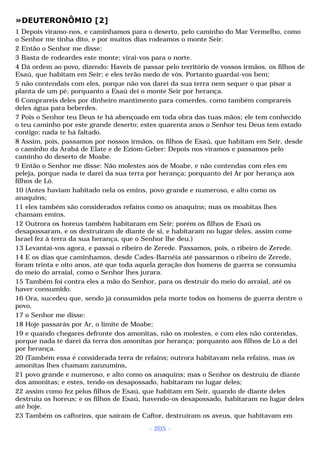 »DEUTERONÔMIO [2] 
1 Depois viramo-nos, e caminhamos para o deserto, pelo caminho do Mar Vermelho, como 
o Senhor me tinha dito, e por muitos dias rodeamos o monte Seir. 
2 Então o Senhor me disse: 
3 Basta de rodeardes este monte; virai-vos para o norte. 
4 Dá ordem ao povo, dizendo: Haveis de passar pelo território de vossos irmãos, os filhos de 
Esaú, que habitam em Seir; e eles terão medo de vós. Portanto guardai-vos bem; 
5 não contendais com eles, porque não vos darei da sua terra nem sequer o que pisar a 
planta de um pé; porquanto a Esaú dei o monte Seir por herança. 
6 Comprareis deles por dinheiro mantimento para comerdes, como também comprareis 
deles água para beberdes. 
7 Pois o Senhor teu Deus te há abençoado em toda obra das tuas mãos; ele tem conhecido 
o teu caminho por este grande deserto; estes quarenta anos o Senhor teu Deus tem estado 
contigo; nada te há faltado. 
8 Assim, pois, passamos por nossos irmãos, os filhos de Esaú, que habitam em Seir, desde 
o caminho da Arabá de Elate e de Eziom-Geber: Depois nos viramos e passamos pelo 
caminho do deserto de Moabe. 
9 Então o Senhor me disse: Não molestes aos de Moabe, e não contendas com eles em 
peleja, porque nada te darei da sua terra por herança; porquanto dei Ar por herança aos 
filhos de Ló. 
10 (Antes haviam habitado nela os emins, povo grande e numeroso, e alto como os 
anaquins; 
11 eles também são considerados refains como os anaquins; mas os moabitas lhes 
chamam emins. 
12 Outrora os horeus também habitaram em Seir; porém os filhos de Esaú os 
desapossaram, e os destruíram de diante de si, e habitaram no lugar deles, assim come 
Israel fez à terra da sua herança, que o Senhor lhe deu.) 
13 Levantai-vos agora, e passai o ribeiro de Zerede. Passamos, pois, o ribeiro de Zerede. 
14 E os dias que caminhamos, desde Cades-Barnéia até passarmos o ribeiro de Zerede, 
foram trinta e oito anos, até que toda aquela geração dos homens de guerra se consumiu 
do meio do arraial, como o Senhor lhes jurara. 
15 Também foi contra eles a mão do Senhor, para os destruir do meio do arraial, até os 
haver consumido. 
16 Ora, sucedeu que, sendo já consumidos pela morte todos os homens de guerra dentre o 
povo, 
17 o Senhor me disse: 
18 Hoje passarás por Ar, o limite de Moabe; 
19 e quando chegares defronte dos amonitas, não os molestes, e com eles não contendas, 
porque nada te darei da terra dos amonitas por herança; porquanto aos filhos de Ló a dei 
por herança. 
20 (Também essa é considerada terra de refains; outrora habitavam nela refains, mas os 
amonitas lhes chamam zanzumins, 
21 povo grande e numeroso, e alto como os anaquins; mas o Senhor os destruiu de diante 
dos amonitas; e estes, tendo-os desapossado, habitaram no lugar deles; 
22 assim como fez pelos filhos de Esaú, que habitam em Seir, quando de diante deles 
destruiu os horeus; e os filhos de Esaú, havendo-os desapossado, habitaram no lugar deles 
até hoje. 
23 Também os caftorins, que saíram de Caftor, destruíram os aveus, que habitavam em 
- 205 - 
 