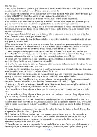pais vos dá. 
2 Não acrescentareis à palavra que vos mando, nem diminuireis dela, para que guardeis os 
mandamentos do Senhor vosso Deus, que eu vos mando. 
3 Os vossos olhos viram o que o Senhor fez por causa de Baal-Peor; pois a todo homem que 
seguiu a Baal-Peor, o Senhor vosso Deus o consumiu do meio de vós. 
4 Mas vós, que vos apegastes ao Senhor vosso Deus, todos estais hoje vivos. 
5 Eis que vos ensinei estatutos e preceitos, como o Senhor meu Deus me ordenou, para 
que os observeis no meio da terra na qual estais entrando para a possuirdes. 
6 Guardai-os e observai-os, porque isso é a vossa sabedoria e o vosso entendimento à vista 
dos povos, que ouvirão todos estes, estatutos, e dirão: Esta grande nação é deveras povo 
sábio e entendido. 
7 Pois que grande nação há que tenha deuses tão chegados a si como o é a nós o Senhor 
nosso Deus todas as vezes que o invocamos? 
8 E que grande nação há que tenha estatutos e preceitos tão justos como toda esta lei que 
hoje ponho perante vós? 
9 Tão-somente guarda-te a ti mesmo, e guarda bem a tua alma, para que não te esqueças 
das coisas que os teus olhos viram, e que elas não se apaguem do teu coração todos os 
dias da tua vida; porém as contarás a teus filhos, e aos filhos de teus filhos; 
10 o dia em que estiveste perante o Senhor teu Deus em Horebe, quando o Senhor me 
disse: Ajunta-me este povo, e os farei ouvir as minhas palavras, e aprendê-las-ão, para me 
temerem todos os dias que na terra viverem, e as ensinarão a seus filhos. 
11 Então vós vos chegastes, e vos pusestes ao pé do monte; e o monte ardia em fogo até o 
meio do céu, e havia trevas, e nuvens e escuridão. 
12 E o Senhor vos falou do meio do fogo; ouvistes o som de palavras, mas não vistes forma 
alguma; tão-somente ouvistes uma voz. 
13 Então ele vos anunciou o seu pacto, o qual vos ordenou que observásseis, isto é, os dez 
mandamentos; e os escreveu em duas tábuas de pedra. 
14 Também o Senhor me ordenou ao mesmo tempo que vos ensinasse estatutos e preceitos, 
para que os cumprísseis na terra a que estais passando para a possuirdes. 
15 Guardai, pois, com diligência as vossas almas, porque não vistes forma alguma no dia 
em que o Senhor vosso Deus, em Horebe, falou convosco do meio do fogo; 
16 para que não vos corrompais, fazendo para vós alguma imagem esculpida, na forma de 
qualquer figura, semelhança de homem ou de mulher; 
17 ou semelhança de qualquer animal que há na terra, ou de qualquer ave que voa pelo 
céu; 
18 ou semelhança de qualquer animal que se arrasta sobre a terra, ou de qualquer peixe 
que há nas águas debaixo da terra; 
19 e para que não suceda que, levantando os olhos para o céu, e vendo o sol, a lua e as 
estrelas, todo esse exército do céu, sejais levados a vos inclinardes perante eles, prestando 
culto a essas coisas que o Senhor vosso Deus repartiu a todos os povos debaixo de todo o 
céu. 
20 Mas o Senhor vos tomou, e vos tirou da fornalha de ferro do Egito, a fim de lhe serdes 
um povo hereditário, como hoje o sois. 
21 O Senhor se indignou contra mim por vossa causa, e jurou que eu não passaria o 
Jordão, e que não entraria na boa terra que o Senhor vosso Deus vos dá por herança; 
22 mas eu tenho de morrer nesta terra; não poderei passar o Jordão; porém vós o 
passareis, e possuireis essa boa terra. 
23 Guardai-vos de que vos esqueçais do pacto do Senhor vosso Deus, que ele fez convosco, 
e não façais para vós nenhuma imagem esculpida, semelhança de alguma coisa que o 
- 208 - 
 