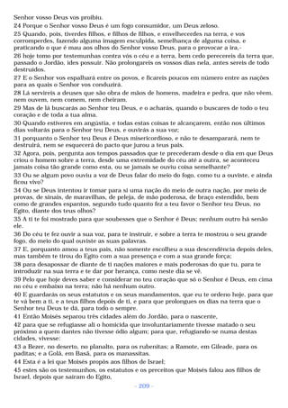 Senhor vosso Deus vos proibiu. 
24 Porque o Senhor vosso Deus é um fogo consumidor, um Deus zeloso. 
25 Quando, pois, tiverdes filhos, e filhos de filhos, e envelhecerdes na terra, e vos 
corromperdes, fazendo alguma imagem esculpida, semelhança de alguma coisa, e 
praticando o que é mau aos olhos do Senhor vosso Deus, para o provocar a ira,- 
26 hoje tomo por testemunhas contra vós o céu e a terra, bem cedo perecereis da terra que, 
passado o Jordão, ides possuir. Não prolongareis os vossos dias nela, antes sereis de todo 
destruídos. 
27 E o Senhor vos espalhará entre os povos, e ficareis poucos em número entre as nações 
para as quais o Senhor vos conduzirá. 
28 Lá servireis a deuses que são obra de mãos de homens, madeira e pedra, que não vêem, 
nem ouvem, nem comem, nem cheiram. 
29 Mas de lá buscarás ao Senhor teu Deus, e o acharás, quando o buscares de todo o teu 
coração e de toda a tua alma. 
30 Quando estiveres em angústia, e todas estas coisas te alcançarem, então nos últimos 
dias voltarás para o Senhor teu Deus, e ouvirás a sua voz; 
31 porquanto o Senhor teu Deus é Deus misericordioso, e não te desamparará, nem te 
destruirá, nem se esquecerá do pacto que jurou a teus pais. 
32 Agora, pois, pergunta aos tempos passados que te precederam desde o dia em que Deus 
criou o homem sobre a terra, desde uma extremidade do céu até a outra, se aconteceu 
jamais coisa tão grande como esta, ou se jamais se ouviu coisa semelhante? 
33 Ou se algum povo ouviu a voz de Deus falar do meio do fogo, como tu a ouviste, e ainda 
ficou vivo? 
34 Ou se Deus intentou ir tomar para si uma nação do meio de outra nação, por meio de 
provas, de sinais, de maravilhas, de peleja, de mão poderosa, de braço estendido, bem 
como de grandes espantos, segundo tudo quanto fez a teu favor o Senhor teu Deus, no 
Egito, diante dos teus olhos? 
35 A ti te foi mostrado para que soubesses que o Senhor é Deus; nenhum outro há senão 
ele. 
36 Do céu te fez ouvir a sua voz, para te instruir, e sobre a terra te mostrou o seu grande 
fogo, do meio do qual ouviste as suas palavras. 
37 E, porquanto amou a teus pais, não somente escolheu a sua descendência depois deles, 
mas também te tirou do Egito com a sua presença e com a sua grande força; 
38 para desapossar de diante de ti nações maiores e mais poderosas do que tu, para te 
introduzir na sua terra e te dar por herança, como neste dia se vê. 
39 Pelo que hoje deves saber e considerar no teu coração que só o Senhor é Deus, em cima 
no céu e embaixo na terra; não há nenhum outro. 
40 E guardarás os seus estatutos e os seus mandamentos, que eu te ordeno hoje, para que 
te vá bem a ti, e a teus filhos depois de ti, e para que prolongues os dias na terra que o 
Senhor teu Deus te dá, para todo o sempre. 
41 Então Moisés separou três cidades além do Jordão, para o nascente, 
42 para que se refugiasse ali o homicida que involuntariamente tivesse matado o seu 
próximo a quem dantes não tivesse ódio algum; para que, refugiando-se numa destas 
cidades, vivesse: 
43 a Bezer, no deserto, no planalto, para os rubenitas; a Ramote, em Gileade, para os 
paditas; e a Golã, em Basã, para os manassitas. 
44 Esta é a lei que Moisés propôs aos filhos de Israel; 
45 estes são os testemunhos, os estatutos e os preceitos que Moisés falou aos filhos de 
Israel, depois que saíram do Egito, 
- 209 - 
 