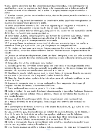 9 Eles, porém, disseram: Sai daí. Disseram mais: Esse indivíduo, como estrangeiro veio 
aqui habitar, e quer se arvorar em juiz! Agora te faremos mais mal a ti do que a eles. E 
arremessaram-se sobre o homem, isto é, sobre Ló, e aproximavam-se para arrombar a 
porta. 
10 Aqueles homens, porém, estendendo as mãos, fizeram Ló entrar para dentro da casa, e 
fecharam a porta; 
11 e feriram de cegueira os que estavam do lado de fora, tanto pequenos como grandes, de 
maneira que cansaram de procurar a porta. 
12 Então disseram os homens a Ló: Tens mais alguém aqui? Teu genro, e teus filhos, e 
tuas filhas, e todos quantos tens na cidade, tira-os para fora deste lugar; 
13 porque nós vamos destruir este lugar, porquanto o seu clamor se tem avolumado diante 
do Senhor, e o Senhor nos enviou a destruí-lo. 
14 Tendo saído Ló, falou com seus genros, que haviam de casar com suas filhas, e disse-lhes: 
Levantai-vos, saí deste lugar, porque o Senhor há de destruir a cidade. Mas ele 
pareceu aos seus genros como quem estava zombando. 
15 E ao amanhecer os anjos apertavam com Ló, dizendo: levanta-te, toma tua mulher e 
tuas duas filhas que aqui estão, para que não pereças no castigo da cidade. 
16 Ele, porém, se demorava; pelo que os homens pegaram-lhe pela mão a ele, à sua mulher, 
e às suas filhas, sendo-lhe misericordioso o Senhor. Assim o tiraram e o puseram fora da 
cidade. 
17 Quando os tinham tirado para fora, disse um deles: Escapa-te, salva tua vida; não olhes 
para trás de ti, nem te detenhas em toda esta planície; escapa-te lá para o monte, para que 
não pereças. 
18 Respondeu-lhe Ló: Ah, assim não, meu Senhor! 
19 Eis que agora o teu servo tem achado graça aos teus olhos, e tens engrandecido a tua 
misericórdia que a mim me fizeste, salvando-me a vida; mas eu não posso escapar-me para 
o monte; não seja caso me apanhe antes este mal, e eu morra. 
20 Eis ali perto aquela cidade, para a qual eu posso fugir, e é pequena. Permite que eu me 
escape para lá (porventura não é pequena?), e viverá a minha alma. 
21 Disse-lhe: Quanto a isso também te hei atendido, para não subverter a cidade de que 
acabas de falar. 
22 Apressa-te, escapa-te para lá; porque nada poderei fazer enquanto não tiveres ali 
chegado. Por isso se chamou o nome da cidade Zoar. 
23 Tinha saído o sol sobre a terra, quando Ló entrou em Zoar. 
24 Então o Senhor, da sua parte, fez chover do céu enxofre e fogo sobre Sodoma e Gomorra. 
25 E subverteu aquelas cidades e toda a planície, e todos os moradores das cidades, e o 
que nascia da terra. 
26 Mas a mulher de Ló olhou para trás e ficou convertida em uma estátua de sal. 
27 E Abraão levantou-se de madrugada, e foi ao lugar onde estivera em pé diante do 
Senhor; 
28 e, contemplando Sodoma e Gomorra e toda a terra da planície, viu que subia da terra 
fumaça como a de uma fornalha. 
29 Ora, aconteceu que, destruindo Deus as cidades da planície, lembrou-se de Abraão, e 
tirou Ló do meio da destruição, ao subverter aquelas cidades em que Ló habitara. 
30 E subiu Ló de Zoar, e habitou no monte, e as suas duas filhas com ele; porque temia 
habitar em Zoar; e habitou numa caverna, ele e as suas duas filhas. 
31 Então a primogênita disse à menor: Nosso pai é já velho, e não há varão na terra que 
entre a nós, segundo o costume de toda a terra; 
32 vem, demos a nosso pai vinho a beber, e deitemo-nos com ele, para que conservemos a 
- 21 - 
 
