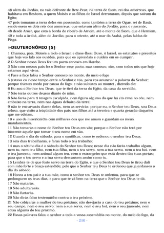 46 além do Jordão, no vale defronte de Bete-Peor, na terra de Siom, rei dos amorreus, que 
habitava em Hesbom, a quem Moisés e os filhos de Israel derrotaram, depois que saíram do 
Egito; 
47 pois tomaram a terra deles em possessão, como também a terra de Ogue, rei de Basã, 
sendo esses os dois reis dos amorreus, que estavam além do Jordão, para o nascente; 
48 desde Aroer, que está à borda do ribeiro de Arnom, até o monte de Siom, que é Hermom, 
49 e toda a Arabá, além do Jordão, para o oriente, até o mar da Arabá, pelas faldas de 
Pisga. 
»DEUTERONÔMIO [5] 
1 Chamou, pois, Moisés a todo o Israel, e disse-lhes: Ouve, ó Israel, os estatutos e preceitos 
que hoje vos falo aos ouvidos, para que os aprendais e cuideis em os cumprir. 
2 O Senhor nosso Deus fez um pacto conosco em Horebe. 
3 Não com nossos pais fez o Senhor esse pacto, mas conosco, sim, com todos nós que hoje 
estamos aqui vivos. 
4 Face a face falou o Senhor conosco no monte, do meio o fogo 
5 (estava eu nesse tempo entre o Senhor e vós, para vos anunciar a palavra do Senhor; 
porque tivestes medo por causa do fogo, e não subistes ao monte) , dizendo ele: 
6 Eu sou o Senhor teu Deus, que te tirei da terra do Egito, da casa da servidão. 
7 Não terás outros deuses diante de mim. 
8 Não farás para ti imagem esculpida, nem figura alguma do que há em cima no céu, nem 
embaixo na terra, nem nas águas debaixo da terra; 
9 não te encurvarás diante delas, nem as servirás; porque eu, o Senhor teu Deus, sou Deus 
zeloso, que visito a iniqüidade dos pais nos filhos até a terceira e quarta geração daqueles 
que me odeiam, 
10 e uso de misericórdia com milhares dos que me amam e guardam os meus 
mandamentos. 
11 Não tomarás o nome do Senhor teu Deus em vão; porque o Senhor não terá por 
inocente aquele que tomar o seu nome em vão. 
12 Guarda o dia do sábado, para o santificar, como te ordenou o senhor teu Deus; 
13 seis dias trabalharás, e farás todo o teu trabalho; 
14 mas o sétimo dia é o sábado do Senhor teu Deus; nesse dia não farás trabalho algum, 
nem tu, nem teu filho, nem tua filha, nem o teu servo, nem a tua serva, nem o teu boi, nem 
o teu jumento, nem animal algum teu, nem o estrangeiro que está dentro das tuas portas; 
para que o teu servo e a tua serva descansem assim como tu. 
15 Lembra-te de que foste servo na terra do Egito, e que o Senhor teu Deus te tirou dali 
com mão forte e braço estendido; pelo que o Senhor teu Deus te ordenou que guardasses o 
dia do sábado. 
16 Honra a teu pai e a tua mãe, como o senhor teu Deus te ordenou, para que se 
prolonguem os teus dias, e para que te vá bem na terra que o Senhor teu Deus te dá. 
17 Não matarás. 
18 Não adulterarás. 
19 Não furtarás. 
20 Não dirás falso testemunho contra o teu próximo. 
21 Não cobiçarás a mulher do teu próximo; não desejarás a casa do teu próximo; nem o 
seu campo, nem o seu servo, nem a sua serva, nem o seu boi, nem o seu jumento, nem 
coisa alguma do teu próximo. 
22 Essas palavras falou o senhor a toda a vossa assembléia no monte, do meio do fogo, da 
- 210 - 
 