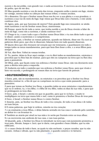 nuvem e da escuridão, com grande voz; e nada acrescentou. E escreveu-as em duas tábuas 
de pedra, que ele me deu. 
23 Mas quando ouvistes a voz do meio das trevas, enquanto ardia o monte em fogo, viestes 
ter comigo, mesmo todos os cabeças das vossas tribos, e vossos anciãos, 
24 e dissestes: Eis que o Senhor nosso Deus nos fez ver a sua glória e a sua grandeza, e 
ouvimos a sua voz do meio do fogo; hoje vimos que Deus fala com o homem, e este ainda 
continua vivo. 
25 Agora, pois, por que havemos de morrer? Este grande fogo nos consumirá; se ainda 
mais ouvirmos a voz do Senhor nosso Deus, morreremos. 
26 Porque, quem há de toda a carne, que tenha ouvido a voz do Deus vivente a falar do 
meio do fogo, como nós a ouvimos, e ainda continue vivo? 
27 Chega-te tu, e ouve tudo o que o Senhor nosso Deus falar; e tu nos dirás tudo o que ele 
te disser; assim o ouviremos e o cumpriremos. 
28 Ouvindo, pois, o Senhor as vossas palavras, quando me faláveis, disse-me: Eu ouvi as 
palavras deste povo, que eles te disseram; falaram bem em tudo quanto disseram. 
29 Quem dera que eles tivessem tal coração que me temessem, e guardassem em todo o 
tempo todos os meus mandamentos, para que bem lhes fosse a eles, e a seus filhos para 
sempre! 
30 Vai, dize-lhes: Voltai às vossas tendas. 
31 Tu, porém, deixa-te ficar aqui comigo, e eu te direi todos os mandamentos, estatutos e 
preceitos que tu lhes hás de ensinar, para que eles os cumpram na terra que eu lhes dou 
para a possuírem. 
32 Olhai, pois, que façais como vos ordenou o Senhor vosso Deus; não vos desviareis nem 
para a direita nem para a esquerda. 
33 Andareis em todo o caminho que vos ordenou a Senhor vosso Deus, para que vivais e 
bem vos suceda, e prolongueis os vossos dias na terra que haveis de possuir. 
»DEUTERONÔMIO [6] 
1 Estes, pois, são os mandamentos, os estatutos e os preceitos que o Senhor teu Deus 
mandou ensinar-te, a fim de que os cumprisses na terra a que estás passando: para a 
possuíres; 
2 para que temas ao Senhor teu Deus, e guardes todos os seus estatutos e mandamentos, 
que eu te ordeno, tu, e teu filho, e o filho de teu filho, todos os dias da tua vida, e para que 
se prolonguem os teus dias. 
3 Ouve, pois, ó Israel, e atenta em que os guardes, para que te vá bem, e muito te 
multipliques na terra que mana leite e mel, como te prometeu o Senhor Deus de teus pais. 
4 Ouve, ó Israel; o Senhor nosso Deus é o único Senhor. 
5 Amarás, pois, ao Senhor teu Deus de todo o teu coração, de toda a tua alma e de todas 
as tuas forças. 
6 E estas palavras, que hoje te ordeno, estarão no teu coração; 
7 e as ensinarás a teus filhos, e delas falarás sentado em tua casa e andando pelo caminho, 
ao deitar-te e ao levantar-te. 
8 Também as atarás por sinal na tua mão e te serão por frontais entre os teus olhos; 
9 e as escreverás nos umbrais de tua casa, e nas tuas portas. 
10 Quando, pois, o Senhor teu Deus te introduzir na terra que com juramento prometeu a 
teus pais, Abraão, Isaque e Jacó, que te daria, com grandes e boas cidades, que tu não 
edificaste, 
11 e casas cheias de todo o bem, as quais tu não encheste, e poços cavados, que tu não 
cavaste, vinhas e olivais, que tu não plantaste, e quando comeres e te fartares; 
- 211 - 
 