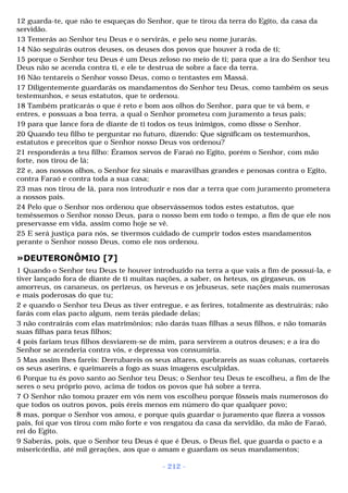 12 guarda-te, que não te esqueças do Senhor, que te tirou da terra do Egito, da casa da 
servidão. 
13 Temerás ao Senhor teu Deus e o servirás, e pelo seu nome jurarás. 
14 Não seguirás outros deuses, os deuses dos povos que houver à roda de ti; 
15 porque o Senhor teu Deus é um Deus zeloso no meio de ti; para que a ira do Senhor teu 
Deus não se acenda contra ti, e ele te destrua de sobre a face da terra. 
16 Não tentareis o Senhor vosso Deus, como o tentastes em Massá. 
17 Diligentemente guardarás os mandamentos do Senhor teu Deus, como também os seus 
testemunhos, e seus estatutos, que te ordenou. 
18 Também praticarás o que é reto e bom aos olhos do Senhor, para que te vá bem, e 
entres, e possuas a boa terra, a qual o Senhor prometeu com juramento a teus pais; 
19 para que lance fora de diante de ti todos os teus inimigos, como disse o Senhor. 
20 Quando teu filho te perguntar no futuro, dizendo: Que significam os testemunhos, 
estatutos e preceitos que o Senhor nosso Deus vos ordenou? 
21 responderás a teu filho: Éramos servos de Faraó no Egito, porém o Senhor, com mão 
forte, nos tirou de lá; 
22 e, aos nossos olhos, o Senhor fez sinais e maravilhas grandes e penosas contra o Egito, 
contra Faraó e contra toda a sua casa; 
23 mas nos tirou de lá, para nos introduzir e nos dar a terra que com juramento prometera 
a nossos pais. 
24 Pelo que o Senhor nos ordenou que observássemos todos estes estatutos, que 
temêssemos o Senhor nosso Deus, para o nosso bem em todo o tempo, a fim de que ele nos 
preservasse em vida, assim como hoje se vê. 
25 E será justiça para nós, se tivermos cuidado de cumprir todos estes mandamentos 
perante o Senhor nosso Deus, como ele nos ordenou. 
»DEUTERONÔMIO [7] 
1 Quando o Senhor teu Deus te houver introduzido na terra a que vais a fim de possuí-la, e 
tiver lançado fora de diante de ti muitas nações, a saber, os heteus, os girgaseus, os 
amorreus, os cananeus, os perizeus, os heveus e os jebuseus, sete nações mais numerosas 
e mais poderosas do que tu; 
2 e quando o Senhor teu Deus as tiver entregue, e as ferires, totalmente as destruirás; não 
farás com elas pacto algum, nem terás piedade delas; 
3 não contrairás com elas matrimônios; não darás tuas filhas a seus filhos, e não tomarás 
suas filhas para teus filhos; 
4 pois fariam teus filhos desviarem-se de mim, para servirem a outros deuses; e a ira do 
Senhor se acenderia contra vós, e depressa vos consumiria. 
5 Mas assim lhes fareis: Derrubareis os seus altares, quebrareis as suas colunas, cortareis 
os seus aserins, e queimareis a fogo as suas imagens esculpidas. 
6 Porque tu és povo santo ao Senhor teu Deus; o Senhor teu Deus te escolheu, a fim de lhe 
seres o seu próprio povo, acima de todos os povos que há sobre a terra. 
7 O Senhor não tomou prazer em vós nem vos escolheu porque fôsseis mais numerosos do 
que todos os outros povos, pois éreis menos em número do que qualquer povo; 
8 mas, porque o Senhor vos amou, e porque quis guardar o juramento que fizera a vossos 
pais, foi que vos tirou com mão forte e vos resgatou da casa da servidão, da mão de Faraó, 
rei do Egito. 
9 Saberás, pois, que o Senhor teu Deus é que é Deus, o Deus fiel, que guarda o pacto e a 
misericórdia, até mil gerações, aos que o amam e guardam os seus mandamentos; 
- 212 - 
 