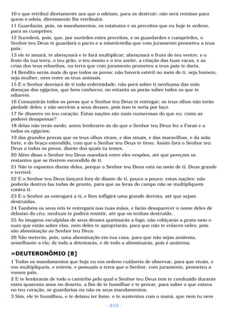 10 e que retribui diretamente aos que o odeiam, para os destruir; não será remisso para 
quem o odeia, diretamente lhe retribuirá. 
11 Guardarás, pois, os mandamentos, os estatutos e os preceitos que eu hoje te ordeno, 
para os cumprires. 
12 Sucederá, pois, que, por ouvirdes estes preceitos, e os guardardes e cumprirdes, o 
Senhor teu Deus te guardará o pacto e a misericórdia que com juramento prometeu a teus 
pais; 
13 ele te amará, te abençoará e te fará multiplicar; abençoará o fruto do teu ventre, e o 
fruto da tua terra, o teu grão, o teu mosto e o teu azeite, a criação das tuas vacas, e as 
crias dos teus rebanhos, na terra que com juramento prometeu a teus pais te daria. 
14 Bendito serás mais do que todos os povos; não haverá estéril no meio de ti, seja homem, 
seja mulher, nem entre os teus animais. 
15 E o Senhor desviará de ti toda enfermidade; não porá sobre ti nenhuma das más 
doenças dos egípcios, que bem conheces; no entanto as porás sobre todos os que te 
odiarem. 
16 Consumirás todos os povos que o Senhor teu Deus te entregar; os teus olhos não terão 
piedade deles; e não servirás a seus deuses, pois isso te seria por laço. 
17 Se disseres no teu coração: Estas nações são mais numerosas do que eu; como as 
poderei desapossar? 
18 delas não terás medo; antes lembrarte-ás do que o Senhor teu Deus fez a Faraó e a 
todos os egípcios; 
19 das grandes provas que os teus olhos viram, e dos sinais, e das maravilhas, e da mão 
forte, e do braço estendido, com que o Senhor teu Deus te tirou: Assim fará o Senhor teu 
Deus a todos os povos, diante dos quais tu temes. 
20 Além disso o Senhor teu Deus mandará entre eles vespões, até que pereçam os 
restantes que se tiverem escondido de ti. 
21 Não te espantes diante deles, porque o Senhor teu Deus está no meio de ti, Deus grande 
e terrível. 
22 E o Senhor teu Deus lançará fora de diante de ti, pouco a pouco, estas nações; não 
poderás destruí-las todas de pronto, para que as feras do campo não se multipliquem 
contra ti. 
23 E o Senhor as entregará a ti, e lhes infligirá uma grande derrota, até que sejam 
destruídas. 
24 Também os seus reis te entregará nas tuas mãos, e farás desaparecer o nome deles de 
debaixo do céu; nenhum te poderá resistir, até que os tenhas destruído. 
25 As imagens esculpidas de seus deuses queimarás a fogo; não cobiçarás a prata nem o 
ouro que estão sobre elas, nem deles te apropriarás, para que não te enlaces neles; pois 
são abominação ao Senhor teu Deus. 
26 Não meterás, pois, uma abominação em tua casa, para que não sejas anátema, 
semelhante a ela; de todo a detestarás, e de todo a abominarás, pois é anátema. 
»DEUTERONÔMIO [8] 
1 Todos os mandamentos que hoje eu vos ordeno cuidareis de observar, para que vivais, e 
vos multipliqueis, e entreis, e possuais a terra que o Senhor, com juramento, prometeu a 
vossos pais. 
2 E te lembrarás de todo o caminho pelo qual o Senhor teu Deus tem te conduzido durante 
estes quarenta anos no deserto, a fim de te humilhar e te provar, para saber o que estava 
no teu coração, se guardarias ou não os seus mandamentos. 
3 Sim, ele te humilhou, e te deixou ter fome, e te sustentou com o maná, que nem tu nem 
- 213 - 
 