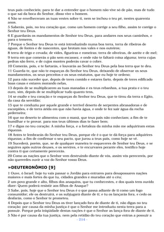 teus pais conhecíeis; para te dar a entender que o homem não vive só de pão, mas de tudo 
o que sai da boca do Senhor, disso vive o homem. 
4 Não se envelheceram as tuas vestes sobre ti, nem se inchou o teu pé, nestes quarenta 
anos. 
5 Saberás, pois, no teu coração que, como um homem corrige a seu filho, assim te corrige o 
Senhor teu Deus. 
6 E guardarás os mandamentos de Senhor teu Deus, para andares nos seus caminhos, e 
para o temeres. 
7 Porque o Senhor teu Deus te está introduzindo numa boa terra, terra de ribeiros de 
águas, de fontes e de nascentes, que brotam nos vales e nos outeiros; 
8 terra de trigo e cevada; de vides, figueiras e romeiras; terra de oliveiras, de azeite e de mel; 
9 terra em que comerás o pão sem escassez, e onde não te faltará coisa alguma; terra cujas 
pedras são ferro, e de cujos montes poderás cavar o cobre. 
10 Comerás, pois, e te fartarás, e louvarás ao Senhor teu Deus pela boa terra que te deu. 
11 Guarda-te, que não te esqueças do Senhor teu Deus, deixando de observar os seus 
mandamentos, os seus preceitos e os seus estatutos, que eu hoje te ordeno; 
12 para não suceder que, depois de teres comido e estares farto, depois de teres edificado 
boas casas e estares morando nelas, 
13 depois de se multiplicarem as tuas manadas e es teus rebanhos, a tua prata e o teu 
ouro, sim, depois de se multiplicar tudo quanto tens, 
14 se exalte e teu coração e te esqueças do Senhor teu Deus, que te tirou da terra o Egito, 
da casa da servidão; 
15 que te conduziu por aquele grande e terrível deserto de serpentes abrasadoras e de 
escorpiões, e de terra árida em que não havia água, e onde te fez sair água da rocha 
pederneira; 
16 que no deserto te alimentou com o maná, que teus pais não conheciam; a fim de te 
humilhar e te provar, para nos teus últimos dias te fazer bem; 
17 e digas no teu coração: A minha força, e a fortaleza da minha mão me adquiriram estas 
riquezas. 
18 Antes te lembrarás do Senhor teu Deus, porque ele é o que te dá força para adquirires 
riquezas; a fim de confirmar o seu pacto, que jurou a teus pais, como hoje se vê. 
19 Sucederá, porém, que, se de qualquer maneira te esqueceres de Senhor teu Deus, e se 
seguires após outros deuses, e os servires, e te encurvares perante eles, testifico hoje 
contra ti que certamente perecerás. 
20 Como as nações que o Senhor vem destruindo diante de vós, assim vós perecereis, por 
não quererdes ouvir a voz do Senhor vosso Deus. 
»DEUTERONÔMIO [9] 
1 Ouve, ó Israel: hoje tu vais passar o Jordão para entrares para desapossares nações 
maiores e mais fortes do que tu, cidades grandes e muradas até o céu; 
2 um povo grande e alto, filhos dos anaquins, que tu conhecestes, e dos quais tens ouvido 
dizer: Quem poderá resistir aos filhos de Anaque? 
3 Sabe, pois, hoje que o Senhor teu Deus é o que passa adiante de ti como um fogo 
consumidor; ele os destruirá, e os subjugará diante de ti; e tu os lançarás fora, e cedo os 
desfarás, como o Senhor te prometeu. 
4 Depois que o Senhor teu Deus os tiver lançado fora de diante de ti, não digas no teu 
coração: por causa da minha justiça é que o Senhor me introduziu nesta terra para a 
possuir. Porque pela iniqüidade destas nações é que o Senhor as lança fora de diante de ti. 
5 Não é por causa da tua justiça, nem pela retidão do teu coração que entras a possuir a 
- 214 - 
 