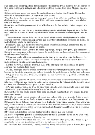 sua terra, mas pela iniqüidade destas nações o Senhor teu Deus as lança fora de diante de 
ti, e para confirmar a palavra que o Senhor teu Deus jurou a teus pais, Abraão, Isaque e 
Jacó. 
6 Sabe, pois, que não é por causa da tua justiça que o Senhor teu Deus te dá esta boa 
terra para a possuíres, pois tu és povo de dura cerviz. 
7 Lembra-te, e não te esqueças, de como provocaste à ira o Senhor teu Deus no deserto; 
desde o dia em que saíste da terra do Egito, até que chegaste a este lugar, foste rebelde 
contra o Senhor; 
8 também em Horebe provocastes à ira o Senhor, e o Senhor se irou contra vós para vos 
destruir. 
9 Quando subi ao monte a receber as tábuas de pedra, as tábuas do pacto que o Senhor 
fizera convosco, fiquei no monte quarenta dias e quarenta noites; não comi pão, nem bebi 
água. 
10 E o Senhor me deu as duas tábuas de pedra, escritas com o dedo de Deus; e nelas 
estavam escritas todas aquelas palavras que o Senhor tinha falado convosco no monte, do 
meio do fogo, no dia da assembléia. 
11 Sucedeu, pois, que ao fim dos quarenta dias e quarenta noites, o Senhor me deu as 
duas tábuas de pedra, as tábuas do pacto. 
12 E o Senhor me disse: Levanta-te, desce logo daqui, porque o teu povo, que tiraste do 
Egito, já se corrompeu; cedo se desviaram do caminho que eu lhes ordenei; fizeram para si 
uma imagem de fundição. 
13 Disse-me ainda o Senhor: Atentei para este povo, e eis que ele é povo de dura cerviz; 
14 deixa-me que o destrua, e apague o seu nome de debaixo do céu; e farei de ti nação 
mais poderosa e mais numerosa do que esta. 
15 Então me virei, e desci do monte, o qual ardia em fogo; e as duas tábuas do pacto 
estavam nas minhas duas mãos. 
16 Olhei, e eis que havíeis pecado contra o Senhor vosso Deus; tínheis feito para vós um 
bezerro de fundição; depressa vos tínheis desviado do caminho que o Senhor vos ordenara. 
17 Peguei então das duas tábuas e, arrojando-as das minhas mãos, quebrei-as diante dos 
vossos olhos. 
18 Prostrei-me perante o Senhor, como antes, quarenta dias e quarenta noites; não comi 
pão, nem bebi água, por causa de todo o vosso pecado que havíeis cometido, fazendo o que 
era mau aos olhos do Senhor, para o provocar a ira. 
19 Porque temi por causa da ira e do furor com que o Senhor estava irado contra vós para 
vos destruir; porém ainda essa vez o Senhor me ouviu. 
20 O Senhor se irou muito contra Arão para o destruir; mas também orei a favor de Arão 
ao mesmo tempo. 
21 Então eu tomei o vosso pecado, o bezerro que tínheis feito, e o queimei a fogo e o pisei, 
moendo-o bem, até que se desfez em pó; e o seu pó lancei no ribeiro que descia do monte. 
22 Igualmente em Taberá, e em Massá, e em Quibrote-Hataavá provocastes à ira o Senhor. 
23 Quando também o Senhor vos enviou de Cades-Barnéia, dizendo: Subi, e possuí a terra 
que vos dei; vós vos rebelastes contra o mandado do Senhor vosso Deus, e não o crestes, e 
não obedecestes à sua voz. 
24 Tendes sido rebeldes contra o Senhor desde o dia em que vos conheci. 
25 Assim me prostrei perante o Senhor; quarenta dias e quarenta noites estive prostrado, 
porquanto o Senhor ameaçara destruir-vos. 
26 Orei ao Senhor, dizendo: ó Senhor Jeová, não destruas o teu povo, a tua herança, que 
resgataste com a tua grandeza, que tiraste do Egito com mão forte. 
27 Lembra-te dos teus servos, Abraão, Isaque e Jacó; não atentes para a dureza deste povo, 
- 215 - 
 