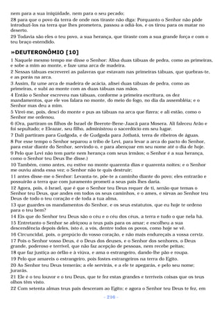 nem para a sua iniqüidade, nem para o seu pecado; 
28 para que o povo da terra de onde nos tiraste não diga: Porquanto o Senhor não pôde 
introduzi-los na terra que lhes prometera, passou a odiá-los, e os tirou para os matar no 
deserto. 
29 Todavia são eles o teu povo, a sua herança, que tiraste com a sua grande força e com o 
teu braço estendido. 
»DEUTERONÔMIO [10] 
1 Naquele mesmo tempo me disse o Senhor: Alisa duas tábuas de pedra, como as primeiras, 
e sobe a mim ao monte, e faze uma arca de madeira. 
2 Nessas tábuas escreverei as palavras que estavam nas primeiras tábuas, que quebras-te, 
e as porás na arca. 
3 Assim, fiz ume arca de madeira de acácia, alisei duas tábuas de pedra, como as 
primeiras, e subi ao monte com as duas tábuas nas mãos. 
4 Então o Senhor escreveu nas tábuas, conforme a primeira escritura, os dez 
mandamentos, que ele vos falara no monte, do meio do fogo, no dia da assembléia; e o 
Senhor mas deu a mim. 
5 Virei-me, pois, desci do monte e pus as tábuas na arca que fizera; e ali estão, como o 
Senhor me ordenou. 
6 (Ora, partiram os filhos de Israel de Beerote-Bene-Jaacã para Mosera. Ali faleceu Arão e 
foi sepultado; e Eleazar, seu filho, administrou o sacerdócio em seu lugar. 
7 Dali partiram para Gudgoda, e de Gudgoda para Jotbatá, terra de ribeiros de águas. 
8 Por esse tempo o Senhor separou a tribo de Levi, para levar a arca do pacto do Senhor, 
para estar diante do Senhor, servindo-o, e para abençoar em seu nome até o dia de hoje. 
9 Pelo que Levi não tem parte nem herança com seus irmãos; o Senhor é a sua herança, 
como o Senhor teu Deus lhe disse.) 
10 Também, como antes, eu estive no monte quarenta dias e quarenta noites; e o Senhor 
me ouviu ainda essa vez; o Senhor não te quis destruir; 
11 antes disse-me o Senhor: Levanta-te, põe-te a caminho diante do povo; eles entrarão e 
possuirão a terra que com juramento prometi a seus pais lhes daria. 
12 Agora, pois, ó Israel, que é que o Senhor teu Deus requer de ti, senão que temas o 
Senhor teu Deus, que andes em todos os seus caminhos, e o ames, e sirvas ao Senhor teu 
Deus de todo o teu coração e de toda a tua alma, 
13 que guardes os mandamentos do Senhor, e os seus estatutos, que eu hoje te ordeno 
para o teu bem? 
14 Eis que do Senhor teu Deus são o céu e o céu dos céus, a terra e tudo o que nela há. 
15 Entretanto o Senhor se afeiçoou a teus pais para os amar; e escolheu a sua 
descendência depois deles, isto é, a vós, dentre todos os povos, como hoje se vê. 
16 Circuncidai, pois, o prepúcio do vosso coração, e não mais endureçais a vossa cerviz. 
17 Pois o Senhor vosso Deus, é o Deus dos deuses, e o Senhor dos senhores, o Deus 
grande, poderoso e terrível, que não faz acepção de pessoas, nem recebe peitas; 
18 que faz justiça ao órfão e à viúva, e ama o estrangeiro, dando-lhe pão e roupa. 
19 Pelo que amareis o estrangeiro, pois fostes estrangeiros na terra do Egito. 
20 Ao Senhor teu Deus temerás; a ele servirás, e a ele te apegarás, e pelo seu nome; 
jurarás. 
21 Ele é o teu louvor e o teu Deus, que te fez estas grandes e terríveis coisas que os teus 
olhos têm visto. 
22 Com setenta almas teus pais desceram ao Egito; e agora o Senhor teu Deus te fez, em 
- 216 - 
 