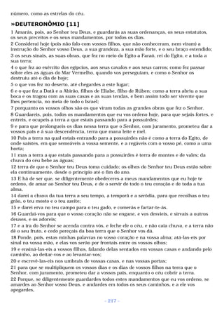 número, como as estrelas do céu. 
»DEUTERONÔMIO [11] 
1 Amarás, pois, ao Senhor teu Deus, e guardarás as suas ordenanças, os seus estatutos, 
os seus preceitos e os seus mandamentos, por todos os dias. 
2 Considerai hoje (pois não falo com vossos filhos, que não conheceram, nem viram) a 
instrução do Senhor vosso Deus, a sua grandeza, a sua mão forte, e o seu braço estendido; 
3 os seus sinais, as suas obras, que fez no meio do Egito a Faraó, rei do Egito, e a toda a 
sua terra; 
4 o que fez ao exército dos egípcios, aos seus cavalos e aos seus carros; como fez passar 
sobre eles as águas do Mar Vermelho, quando vos perseguiam, e como o Senhor os 
destruiu até o dia de hoje; 
5 o que vos fez no deserto, até chegardes a este lugar; 
6 e o que fez a Datã e a Abirão, filhos de Eliabe, filho de Rúben; como a terra abriu a sua 
boca e os tragou com as suas casas e as suas tendas, e bem assim todo ser vivente que 
lhes pertencia, no meia de todo o Israel; 
7 porquanto os vossos olhos são os que viram todas as grandes obras que fez o Senhor. 
8 Guardareis, pois, todos os mandamentos que eu vos ordeno hoje, para que sejais fortes, e 
entreis, e ocupeis a terra a que estais passando para a possuirdes; 
9 e para que prolongueis os dias nessa terra que o Senhor, com juramento, prometeu dar a 
vossos pais e à sua descendência, terra que mana leite e mel. 
10 Pois a terra na qual estais entrando para a possuirdes não é como a terra do Egito, de 
onde saístes, em que semeáveis a vossa semente, e a regáveis com o vosso pé, como a uma 
horta; 
11 mas a terra a que estais passando para a possuirdes é terra de montes e de vales; da 
chuva do céu bebe as águas; 
12 terra de que o Senhor teu Deus toma cuidado; os olhos do Senhor teu Deus estão sobre 
ela continuamente, desde o princípio até o fim do ano. 
13 E há de ser que, se diligentemente obedeceres a meus mandamentos que eu hoje te 
ordeno, de amar ao Senhor teu Deus, e de o servir de todo o teu coração e de toda a tua 
alma, 
14 darei a chuva da tua terra a seu tempo, a temporã e a serôdia, para que recolhas o teu 
grão, o teu mosto e o teu azeite; 
15 e darei erva no teu campo para o teu gado, e comerás e fartar-te-ás. 
16 Guardai-vos para que o vosso coração não se engane, e vos desvieis, e sirvais a outros 
deuses, e os adoreis; 
17 e a ira do Senhor se acenda contra vós, e feche ele o céu, e não caia chuva, e a terra não 
dê o seu fruto, e cedo pereçais da boa terra que o Senhor vos dá. 
18 Ponde, pois, estas minhas palavras no vosso coração e na vossa alma; atá-las-eis por 
sinal na vossa mão, e elas vos serão por frontais entre os vossos olhos; 
19 e ensiná-las-eis a vossos filhos, falando delas sentados em vossas casas e andando pelo 
caminho, ao deitar-vos e ao levantar-vos; 
20 e escrevê-las-eis nos umbrais de vossas casas, e nas vossas portas; 
21 para que se multipliquem os vossos dias e os dias de vossos filhos na terra que o 
Senhor, com juramento, prometeu dar a vossos pais, enquanto o céu cobrir a terra. 
22 Porque, se diligentemente guardardes todos estes mandamentos que eu vos ordeno, se 
amardes ao Senhor vosso Deus, e andardes em todos os seus caminhos, e a ele vos 
apegardes, 
- 217 - 
 