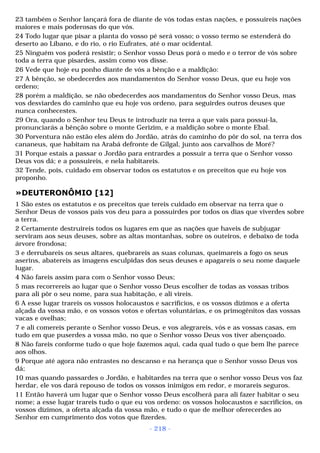23 também o Senhor lançará fora de diante de vós todas estas nações, e possuireis nações 
maiores e mais poderosas do que vós. 
24 Todo lugar que pisar a planta do vosso pé será vosso; o vosso termo se estenderá do 
deserto ao Líbano, e do rio, o rio Eufrates, até o mar ocidental. 
25 Ninguém vos poderá resistir; o Senhor vosso Deus porá o medo e o terror de vós sobre 
toda a terra que pisardes, assim como vos disse. 
26 Vede que hoje eu ponho diante de vós a bênção e a maldição: 
27 A bênção, se obedecerdes aos mandamentos do Senhor vosso Deus, que eu hoje vos 
ordeno; 
28 porém a maldição, se não obedecerdes aos mandamentos do Senhor vosso Deus, mas 
vos desviardes do caminho que eu hoje vos ordeno, para seguirdes outros deuses que 
nunca conhecestes. 
29 Ora, quando o Senhor teu Deus te introduzir na terra a que vais para possuí-la, 
pronunciarás a bênção sobre o monte Gerizim, e a maldição sobre o monte Ebal. 
30 Porventura não estão eles além do Jordão, atrás do caminho do pôr do sol, na terra dos 
cananeus, que habitam na Arabá defronte de Gilgal, junto aos carvalhos de Moré? 
31 Porque estais a passar o Jordão para entrardes a possuir a terra que o Senhor vosso 
Deus vos dá; e a possuireis, e nela habitareis. 
32 Tende, pois, cuidado em observar todos os estatutos e os preceitos que eu hoje vos 
proponho. 
»DEUTERONÔMIO [12] 
1 São estes os estatutos e os preceitos que tereis cuidado em observar na terra que o 
Senhor Deus de vossos pais vos deu para a possuirdes por todos os dias que viverdes sobre 
a terra. 
2 Certamente destruireis todos os lugares em que as nações que haveis de subjugar 
serviram aos seus deuses, sobre as altas montanhas, sobre os outeiros, e debaixo de toda 
árvore frondosa; 
3 e derrubareis os seus altares, quebrareis as suas colunas, queimareis a fogo os seus 
aserins, abatereis as imagens esculpidas dos seus deuses e apagareis o seu nome daquele 
lugar. 
4 Não fareis assim para com o Senhor vosso Deus; 
5 mas recorrereis ao lugar que o Senhor vosso Deus escolher de todas as vossas tribos 
para ali pôr o seu nome, para sua habitação, e ali vireis. 
6 A esse lugar trareis os vossos holocaustos e sacrifícios, e os vossos dízimos e a oferta 
alçada da vossa mão, e os vossos votos e ofertas voluntárias, e os primogênitos das vossas 
vacas e ovelhas; 
7 e ali comereis perante o Senhor vosso Deus, e vos alegrareis, vós e as vossas casas, em 
tudo em que puserdes a vossa mão, no que o Senhor vosso Deus vos tiver abençoado. 
8 Não fareis conforme tudo o que hoje fazemos aqui, cada qual tudo o que bem lhe parece 
aos olhos. 
9 Porque até agora não entrastes no descanso e na herança que o Senhor vosso Deus vos 
dá; 
10 mas quando passardes o Jordão, e habitardes na terra que o senhor vosso Deus vos faz 
herdar, ele vos dará repouso de todos os vossos inimigos em redor, e morareis seguros. 
11 Então haverá um lugar que o Senhor vosso Deus escolherá para ali fazer habitar o seu 
nome; a esse lugar trareis tudo o que eu vos ordeno: os vossos holocaustos e sacrifícios, os 
vossos dízimos, a oferta alçada da vossa mão, e tudo o que de melhor oferecerdes ao 
Senhor em cumprimento dos votos que fizerdes. 
- 218 - 
 