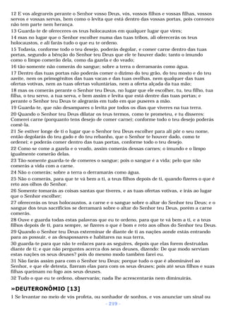 12 E vos alegrareis perante o Senhor vosso Deus, vós, vossos filhos e vossas filhas, vossos 
servos e vossas servas, bem como o levita que está dentro das vossas portas, pois convosco 
não tem parte nem herança. 
13 Guarda-te de ofereceres os teus holocaustos em qualquer lugar que vires; 
14 mas no lugar que o Senhor escolher numa das tuas tribos, ali oferecerás os teus 
holocaustos, e ali farás tudo o que eu te ordeno. 
15 Todavia, conforme todo o teu desejo, poderás degolar, e comer carne dentro das tuas 
portas, segundo a bênção do Senhor teu Deus que ele te houver dado; tanto o imundo 
como o limpo comerão dela, como da gazela e do veado; 
16 tão-somente não comerás do sangue; sobre a terra o derramarás como água. 
17 Dentro das tuas portas não poderás comer o dízimo do teu grão, do teu mosto e do teu 
azeite, nem os primogênitos das tuas vacas e das tuas ovelhas, nem qualquer das tuas 
ofertas votivas, nem as tuas ofertas voluntárias, nem a oferta alçada da tua mão; 
18 mas os comerás perante o Senhor teu Deus, no lugar que ele escolher, tu, teu filho, tua 
filha, o teu servo, a tua serva, e bem assim e levita que está dentre das tuas portas; e 
perante o Senhor teu Deus te alegrarás em tudo em que puseres a mão. 
19 Guarda-te, que não desampares o levita por todos os dias que viveres na tua terra. 
20 Quando o Senhor teu Deus dilatar os teus termos, como te prometeu, e tu disseres: 
Comerei carne (porquanto tens desejo de comer carne); conforme todo o teu desejo poderás 
comê-la. 
21 Se estiver longe de ti o lugar que o Senhor teu Deus escolher para ali pôr o seu nome, 
então degolarás do teu gado e do teu rebanho, que o Senhor te houver dado, como te 
ordenei; e poderás comer dentro das tuas portas, conforme todo o teu desejo. 
22 Como se come a gazela e o veado, assim comerás dessas carnes; o imundo e o limpo 
igualmente comerão delas. 
23 Tão-somente guarda-te de comeres o sangue; pois o sangue é a vida; pelo que não 
comerás a vida com a carne. 
24 Não o comerás; sobre a terra o derramarás como água. 
25 Não o comerás, para que te vá bem a ti, a teus filhos depois de ti, quando fizeres o que é 
reto aos olhos do Senhor. 
26 Somente tomarás as coisas santas que tiveres, e as tuas ofertas votivas, e irás ao lugar 
que o Senhor escolher; 
27 oferecerás os teus holocaustos, a carne e o sangue sobre o altar do Senhor teu Deus; e o 
sangue dos teus sacrifícios se derramará sobre o altar do Senhor teu Deus, porém a carne 
comerás. 
28 Ouve e guarda todas estas palavras que eu te ordeno, para que te vá bem a ti, e a teus 
filhos depois de ti, para sempre, se fizeres o que é bom e reto aos olhos do Senhor teu Deus. 
29 Quando o Senhor teu Deus exterminar de diante de ti as nações aonde estás entrando 
para as possuir, e as desapossares e habitares na sua terra, 
30 guarda-te para que não te enlaces para as seguires, depois que elas forem destruídas 
diante de ti; e que não perguntes acerca dos seus deuses, dizendo: De que modo serviam 
estas nações os seus deuses? pois do mesmo modo também farei eu. 
31 Não farás assim para com o Senhor teu Deus; porque tudo o que é abominável ao 
Senhor, e que ele detesta, fizeram elas para com os seus deuses; pois até seus filhos e suas 
filhas queimam no fogo aos seus deuses. 
32 Tudo o que eu te ordeno, observarás; nada lhe acrescentarás nem diminuirás. 
»DEUTERONÔMIO [13] 
1 Se levantar no meio de vós profeta, ou sonhador de sonhos, e vos anunciar um sinal ou 
- 219 - 
 