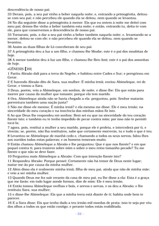 descendência de nosso pai. 
33 Deram, pois, a seu pai vinho a beber naquela noite; e, entrando a primogênita, deitou-se 
com seu pai; e não percebeu ele quando ela se deitou, nem quando se levantou. 
34 No dia seguinte disse a primogênita à menor: Eis que eu ontem à noite me deitei com 
meu pai; demos-lhe vinho a beber também esta noite; e então, entrando tu, deita-te com 
ele, para que conservemos a descendência de nosso pai. 
35 Tornaram, pois, a dar a seu pai vinho a beber também naquela noite; e, levantando-se a 
menor, deitou-se com ele; e não percebeu ele quando ela se deitou, nem quando se 
levantou. 
36 Assim as duas filhas de Ló conceberam de seu pai. 
37 A primogênita deu a luz a um filho, e chamou-lhe Moabe; este é o pai dos moabitas de 
hoje. 
38 A menor também deu à luz um filho, e chamou-lhe Ben-Ami; este é o pai dos amonitas 
de hoje. 
»GÊNESIS [20] 
1 Partiu Abraão dali para a terra do Negebe, e habitou entre Cades e Sur; e peregrinou em 
Gerar. 
2 E havendo Abraão dito de Sara, sua mulher: É minha irmã; enviou Abimeleque, rei de 
Gerar, e tomou a Sara. 
3 Deus, porém, veio a Abimeleque, em sonhos, de noite, e disse-lhe: Eis que estás para 
morrer por causa da mulher que tomaste; porque ela tem marido. 
4 Ora, Abimeleque ainda não se havia chegado a ela: perguntou, pois: Senhor matarás 
porventura também uma nação justa? 
5 Não me disse ele mesmo: É minha irmã? e ela mesma me disse: Ele é meu irmão; na 
sinceridade do meu coração e na inocência das minhas mãos fiz isto. 
6 Ao que Deus lhe respondeu em sonhos: Bem sei eu que na sinceridade do teu coração 
fizeste isto; e também eu te tenho impedido de pecar contra mim; por isso não te permiti 
tocá-la; 
7 agora, pois, restitui a mulher a seu marido, porque ele é profeta, e intercederá por ti, e 
viverás; se, porém, não lha restituíres, sabe que certamente morrerás, tu e tudo o que é teu. 
8 Levantou-se Abimeleque de manhã cedo e, chamando a todos os seus servos, falou-lhes 
aos ouvidos todas estas palavras; e os homens temeram muito. 
9 Então chamou Abimeleque a Abraão e lhe perguntou: Que é que nos fizeste? e em que 
pequei contra ti, para trazeres sobre mim o sobre o meu reino tamanho pecado? Tu me 
fizeste o que não se deve fazer. 
10 Perguntou mais Abimeleque a Abraão: Com que intenção fizeste isto? 
11 Respondeu Abraão: Porque pensei: Certamente não há temor de Deus neste lugar; 
matar-me-ão por causa da minha mulher. 
12 Além disso ela é realmente minha irmã, filha de meu pai, ainda que não de minha mãe; 
e veio a ser minha mulher. 
13 Quando Deus me fez sair errante da casa de meu pai, eu lhe disse a ela: Esta é a graça 
que me farás: em todo lugar aonde formos, dize de mim: Ele é meu irmão. 
14 Então tomou Abimeleque ovelhas e bois, e servos e servas, e os deu a Abraão; e lhe 
restituiu Sara, sua mulher; 
15 e disse-lhe Abimeleque: Eis que a minha terra está diante de ti; habita onde bem te 
parecer. 
16 E a Sara disse: Eis que tenho dado a teu irmão mil moedas de prata; isso te seja por véu 
dos olhos a todos os que estão contigo; e perante todos estás reabilitada. 
- 22 - 
 