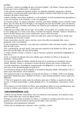 prodígio, 
2 e suceder o sinal ou prodígio de que vos houver falado, e ele disser: Vamos após outros 
deuses que nunca conhecestes, e sirvamo-los, 
3 não ouvireis as palavras daquele profeta, ou daquele sonhador; porquanto o Senhor 
vosso Deus vos está provando, para saber se amais o Senhor vosso Deus de todo o vosso 
coração e de toda a vossa alma. 
4 Após o Senhor vosso Deus andareis, e a ele temereis; os seus mandamentos guardareis, e 
a sua voz ouvireis; a ele servireis, e a ele vos apegareis. 
5 E aquele profeta, ou aquele sonhador, morrerá, pois falou rebeldia contra o Senhor vosso 
Deus, que vos tirou da terra do Egito e vos resgatou da casa da servidão, para vos desviar 
do caminho em que o Senhor vosso Deus vos ordenou que andásseis; assim exterminareis 
o mal do meio vós. 
6 Quando teu irmão, filho da tua mãe, ou teu filho, ou tua filha, ou a mulher do teu seio, 
ou teu amigo que te é como a tua alma, te incitar em segredo, dizendo: Vamos e sirvamos a 
outros deuses!-deuses que nunca conheceste, nem tu nem teus pais, 
7 dentre os deuses dos povos que estão em redor de ti, perto ou longe de ti, desde uma 
extremidade da terra até a outra- 
8 não consentirás com ele, nem o ouvirás, nem o teu olho terá piedade dele, nem o 
pouparás, nem o esconderás, 
9 mas certamente o matarás; a tua mão será a primeira contra ele para o matar, e depois a 
mão de todo o povo; 
10 e o apedrejarás, até que morra, pois procurou apartar-te do Senhor teu Deus, que te 
tirou da terra do Egito, da casa da servidão. 
11 Todo o Israel o ouvirá, e temerá, e não se tornará a praticar semelhante iniqüidade no 
meio de ti. 
12 Se, a respeito de alguma das tuas cidades que o Senhor teu Deus te dá para ali 
habitares, ouvires dizer: 
13 Uns homens, filhos de Belial, saindo do meio de ti, incitaram os moradores da sua 
cidade, dizendo: Vamos, e sirvamos a outros deuses!-deuses que nunca conheceste- 
14 então inquirirás e investigarás, perguntando com diligência; e se for verdade, se for 
certo que se fez tal abominação no meio de ti, 
15 certamente ferirás ao fio da espada os moradores daquela cidade, destruindo a ela e a 
tudo o que nela houver, até os animais. 
16 E ajuntarás todo o seu despojo no meio da sua praça; e a cidade e todo o seu despojo 
queimarás totalmente para o Senhor teu Deus, e será montão perpétuo; nunca mais será 
edificada. 
17 Não se te pegará às mãos nada do anátema; para que o Senhor se aparte do ardor da 
sua ira, e te faça misericórdia, e tenha piedade de ti, e te multiplique; como jurou a teus 
pais, 
18 se ouvires a voz do Senhor teu Deus, para guardares todos os seus mandamentos, que 
eu hoje te ordeno, para fazeres o que é reto aos olhos do Senhor teu Deus. 
»DEUTERONÔMIO [14] 
1 Filhos sois do Senhor vosso Deus; não vos cortareis a vós mesmos, nem abrireis calva 
entre vossos olhos por causa de algum morto. 
2 Porque és povo santo ao Senhor teu Deus, e o Senhor te escolheu para lhe seres o seu 
próprio povo, acima de todos os povos que há sobre a face da terra. 
3 Nenhuma coisa abominável comereis. 
4 Estes são os animais que comereis: o boi, a ovelha, a cabra, 
- 220 - 
 