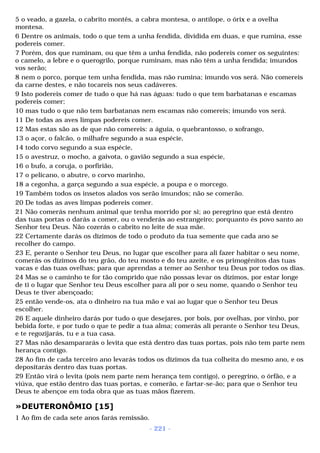 5 o veado, a gazela, o cabrito montês, a cabra montesa, o antílope, o órix e a ovelha 
montesa. 
6 Dentre os animais, todo o que tem a unha fendida, dividida em duas, e que rumina, esse 
podereis comer. 
7 Porém, dos que ruminam, ou que têm a unha fendida, não podereis comer os seguintes: 
o camelo, a lebre e o querogrilo, porque ruminam, mas não têm a unha fendida; imundos 
vos serão; 
8 nem o porco, porque tem unha fendida, mas não rumina; imundo vos será. Não comereis 
da carne destes, e não tocareis nos seus cadáveres. 
9 Isto podereis comer de tudo o que há nas águas: tudo o que tem barbatanas e escamas 
podereis comer; 
10 mas tudo o que não tem barbatanas nem escamas não comereis; imundo vos será. 
11 De todas as aves limpas podereis comer. 
12 Mas estas são as de que não comereis: a águia, o quebrantosso, o xofrango, 
13 o açor, o falcão, o milhafre segundo a sua espécie, 
14 todo corvo segundo a sua espécie, 
15 o avestruz, o mocho, a gaivota, o gavião segundo a sua espécie, 
16 o bufo, a coruja, o porfirião, 
17 o pelicano, o abutre, o corvo marinho, 
18 a cegonha, a garça segundo a sua espécie, a poupa e o morcego. 
19 Também todos os insetos alados vos serão imundos; não se comerão. 
20 De todas as aves limpas podereis comer. 
21 Não comerás nenhum animal que tenha morrido por si; ao peregrino que está dentro 
das tuas portas o darás a comer, ou o venderás ao estrangeiro; porquanto és povo santo ao 
Senhor teu Deus. Não cozerás o cabrito no leite de sua mãe. 
22 Certamente darás os dízimos de todo o produto da tua semente que cada ano se 
recolher do campo. 
23 E, perante o Senhor teu Deus, no lugar que escolher para ali fazer habitar o seu nome, 
comerás os dízimos do teu grão, do teu mosto e do teu azeite, e os primogênitos das tuas 
vacas e das tuas ovelhas; para que aprendas a temer ao Senhor teu Deus por todos os dias. 
24 Mas se o caminho te for tão comprido que não possas levar os dízimos, por estar longe 
de ti o lugar que Senhor teu Deus escolher para ali por o seu nome, quando o Senhor teu 
Deus te tiver abençoado; 
25 então vende-os, ata o dinheiro na tua mão e vai ao lugar que o Senhor teu Deus 
escolher. 
26 E aquele dinheiro darás por tudo o que desejares, por bois, por ovelhas, por vinho, por 
bebida forte, e por tudo o que te pedir a tua alma; comerás ali perante o Senhor teu Deus, 
e te regozijarás, tu e a tua casa. 
27 Mas não desampararás o levita que está dentro das tuas portas, pois não tem parte nem 
herança contigo. 
28 Ao fim de cada terceiro ano levarás todos os dízimos da tua colheita do mesmo ano, e os 
depositarás dentro das tuas portas. 
29 Então virá o levita (pois nem parte nem herança tem contigo), o peregrino, o órfão, e a 
viúva, que estão dentro das tuas portas, e comerão, e fartar-se-ão; para que o Senhor teu 
Deus te abençoe em toda obra que as tuas mãos fizerem. 
»DEUTERONÔMIO [15] 
1 Ao fim de cada sete anos farás remissão. 
- 221 - 
 