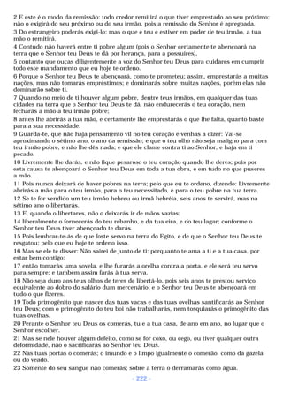 2 E este é o modo da remissão: todo credor remitirá o que tiver emprestado ao seu próximo; 
não o exigirá do seu próximo ou do seu irmão, pois a remissão do Senhor é apregoada. 
3 Do estrangeiro poderás exigi-lo; mas o que é teu e estiver em poder de teu irmão, a tua 
mão o remitirá. 
4 Contudo não haverá entre ti pobre algum (pois o Senhor certamente te abençoará na 
terra que o Senhor teu Deus te dá por herança, para a possuíres), 
5 contanto que ouças diligentemente a voz do Senhor teu Deus para cuidares em cumprir 
todo este mandamento que eu hoje te ordeno. 
6 Porque o Senhor teu Deus te abençoará, como te prometeu; assim, emprestarás a muitas 
nações, mas não tomarás empréstimos; e dominarás sobre muitas nações, porém elas não 
dominarão sobre ti. 
7 Quando no meio de ti houver algum pobre, dentre teus irmãos, em qualquer das tuas 
cidades na terra que o Senhor teu Deus te dá, não endurecerás o teu coração, nem 
fecharás a mão a teu irmão pobre; 
8 antes lhe abrirás a tua mão, e certamente lhe emprestarás o que lhe falta, quanto baste 
para a sua necessidade. 
9 Guarda-te, que não haja pensamento vil no teu coração e venhas a dizer: Vai-se 
aproximando o sétimo ano, o ano da remissão; e que o teu olho não seja maligno para com 
teu irmão pobre, e não lhe dês nada; e que ele clame contra ti ao Senhor, e haja em ti 
pecado. 
10 Livremente lhe darás, e não fique pesaroso o teu coração quando lhe deres; pois por 
esta causa te abençoará o Senhor teu Deus em toda a tua obra, e em tudo no que puseres 
a mão. 
11 Pois nunca deixará de haver pobres na terra; pelo que eu te ordeno, dizendo: Livremente 
abrirás a mão para o teu irmão, para o teu necessitado, e para o teu pobre na tua terra. 
12 Se te for vendido um teu irmão hebreu ou irmã hebréia, seis anos te servirá, mas na 
sétimo ano o libertarás. 
13 E, quando o libertares, não o deixarás ir de mãos vazias; 
14 liberalmente o fornecerás do teu rebanho, e da tua eira, e do teu lagar; conforme o 
Senhor teu Deus tiver abençoado te darás. 
15 Pois lembrar-te-ás de que foste servo na terra do Egito, e de que o Senhor teu Deus te 
resgatou; pelo que eu hoje te ordeno isso. 
16 Mas se ele te disser: Não sairei de junto de ti; porquanto te ama a ti e a tua casa, por 
estar bem contigo; 
17 então tomarás uma sovela, e lhe furarás a orelha contra a porta, e ele será teu servo 
para sempre; e também assim farás à tua serva. 
18 Não seja duro aos teus olhos de teres de libertá-lo, pois seis anos te prestou serviço 
equivalente ao dobro do salário dum mercenário; e o Senhor teu Deus te abençoará em 
tudo o que fizeres. 
19 Todo primogênito que nascer das tuas vacas e das tuas ovelhas santificarás ao Senhor 
teu Deus; com o primogênito do teu boi não trabalharás, nem tosquiarás o primogênito das 
tuas ovelhas. 
20 Perante o Senhor teu Deus os comerás, tu e a tua casa, de ano em ano, no lugar que o 
Senhor escolher. 
21 Mas se nele houver algum defeito, como se for coxo, ou cego, ou tiver qualquer outra 
deformidade, não o sacrificarás ao Senhor teu Deus. 
22 Nas tuas portas o comerás; o imundo e o limpo igualmente o comerão, como da gazela 
ou do veado. 
23 Somente do seu sangue não comerás; sobre a terra o derramarás como água. 
- 222 - 
 