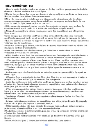 »DEUTERONÔMIO [16] 
1 Guarda o mês de abibe, e celebra a páscoa ao Senhor teu Deus; porque no mês de abibe, 
de noite, o Senhor teu Deus tirou-te do Egito. 
2 Então, das ovelhas e das vacas, sacrificarás a páscoa ao Senhor teu Deus, no lugar que o 
Senhor escolher para ali fazer habitar o seu nome. 
3 Nela não comerás pão levedado; por sete dias comerás pães ázimos, pão de aflição 
(porquanto apressadamente saíste da terra do Egito), para que te lembres do dia da tua 
saída da terra do Egito, todos os dias da tua vida. 
4 O fermento não aparecerá contigo por sete dias em todos os teus termos; também da 
carne que sacrificares à tarde, no primeiro dia, nada ficará até pela manhã. 
5 Não poderás sacrificar a páscoa em qualquer uma das tuas cidades que o Senhor teu 
Deus te dá, 
6 mas no lugar que o Senhor teu Deus escolher para ali fazer habitar o seu nome; ali 
sacrificarás a páscoa à tarde, ao pôr do sol, ao tempo determinado da tua saída do Egito. 
7 Então a cozerás, e comerás no lugar que o Senhor teu Deus escolher; depois, pela manhã, 
voltarás e irás às tuas tendas. 
8 Seis dias comerás pães ázimos, e no sétimo dia haverá assembléia solene ao Senhor teu 
Deus; nele nenhum trabalho farás. 
9 Sete semanas contarás; desde o dia em que começares a meter a foice na seara, 
começarás a contar as sete semanas. 
10 Depois celebrarás a festa das semanas ao Senhor teu Deus segundo a medida da oferta 
voluntária da tua mão, que darás conforme o Senhor teu Deus te houver abençoado. 
11 E te regozijarás perante o Senhor teu Deus, tu, teu filho e tua filha, teu servo e tua 
serva, o levita que está dentro das tuas portas, o peregrino, o órfão e a viúva que estão no 
meio de ti, no lugar que o Senhor teu Deus escolher para ali fazer habitar o seu nome. 
12 Também te lembrarás de que foste servo no Egito, e guardarás estes estatutos, e os 
cumpriras. 
13 A festa dos tabernáculos celebrarás por sete dias, quando tiveres colhido da tua eira e 
do teu lagar. 
14 E na tua festa te regozijarás, tu, teu filho e tua filha, teu servo e tua serva, e o levita, o 
peregrino, o órfão e a viúva que estão dentro das tuas portas. 
15 sete dias celebrarás a festa ao Senhor teu Deus, no lugar que o senhor escolher; porque 
o Senhor teu Deus te há de abençoar em toda a tua colheita, e em todo trabalho das tuas 
mãos; pelo que estarás de todo alegre. 
16 Três vezes no ano todos os teus homens aparecerão perante o Senhor teu Deus, no 
lugar que ele escolher: na festa dos pães ázimos, na festa das semanas, e na festa dos 
tabernáculos. Não aparecerão vazios perante o Senhor; 
17 cada qual oferecerá conforme puder, conforme a bênção que o Senhor teu Deus lhe 
houver dado. 
18 Juízes e oficiais porás em todas as tuas cidades que o Senhor teu Deus te dá, segundo 
as tuas tribos, para que julguem o povo com justiça. 
19 Não torcerás o juízo; não farás acepção de pessoas, nem receberás peitas; porque a 
peita cega os olhos dos sábios, e perverte a causa dos justos. 
20 A justiça, somente a justiça seguirás, para que vivas, e possuas em herança a terra que 
o Senhor teu Deus te dá. 
21 Não plantarás nenhuma árvore como asera, ao pé do altar do Senhor teu Deus, que 
fizeres, 
22 nem levantarás para ti coluna, coisas que o Senhor teu Deus detesta. 
- 223 - 
 