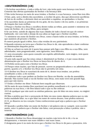 »DEUTERONÔMIO [18] 
1 Os levitas sacerdotes, e toda a tribo de Levi, não terão parte nem herança com Israel. 
Comerão das ofertas queimadas do Senhor e da herança dele. 
2 Não terão herança no meio de seus irmãos; o Senhor é a sua herança, como lhes tem dito. 
3 Este, pois, será o direito dos sacerdotes, a receber do povo, dos que oferecerem sacrifícios 
de boi ou de ovelha: o ofertante dará ao sacerdote a espádua, as queixadas e o bucho. 
4 Ao sacerdote darás as primícias do teu grão, do teu mosto e do teu azeite, e as primícias 
da tosquia das tuas ovelhas. 
5 Porque o Senhor teu Deus o escolheu dentre todas as tribos, para assistir e ministrar em 
nome do Senhor, ele e seus filhos, para sempre. 
6 Se um levita, saindo de alguma das tuas cidades de todo o Israel em que ele estiver 
habitando, vier com todo o desejo da sua alma ao lugar que o Senhor escolher, 
7 e ministrar em nome do Senhor seu Deus, como o fazem todos os seus irmãos, os levitas, 
que assistem ali perante o Senhor, 
8 comerá porção igual à deles, fora a das vendas do seu patrimônio. 
9 Quando entrares na terra que o Senhor teu Deus te dá, não aprenderás a fazer conforme 
as abominações daqueles povos. 
10 Não se achará no meio de ti quem faça passar pelo fogo o seu filho ou a sua filha, nem 
adivinhador, nem prognosticador, nem agoureiro, nem feiticeiro, 
11 nem encantador, nem quem consulte um espírito adivinhador, nem mágico, nem quem 
consulte os mortos; 
12 pois todo aquele que faz estas coisas é abominável ao Senhor, e é por causa destas 
abominações que o Senhor teu Deus os lança fora de diante de ti. 
13 Perfeito serás para com o Senhor teu Deus. 
14 Porque estas nações, que hás de possuir, ouvem os prognosticadores e os adivinhadores; 
porém, quanto a ti, o Senhor teu Deus não te permitiu tal coisa. 
15 O Senhor teu Deus te suscitará do meio de ti, dentre teus irmãos, um profeta 
semelhante a mim; a ele ouvirás; 
16 conforme tudo o que pediste ao Senhor teu Deus em Horebe, no dia da assembléia, 
dizendo: Não ouvirei mais a voz do Senhor meu Deus, nem mais verei este grande fogo, 
para que não morra. 
17 Então o Senhor me disse: Falaram bem naquilo que disseram. 
18 Do meio de seus irmãos lhes suscitarei um profeta semelhante a ti; e porei as minhas 
palavras na sua boca, e ele lhes falará tudo o que eu lhe ordenar. 
19 E de qualquer que não ouvir as minhas palavras, que ele falar em meu nome, eu exigirei 
contas. 
20 Mas o profeta que tiver a presunção de falar em meu nome alguma palavra que eu não 
tenha mandado falar, ou o que falar em nome de outros deuses, esse profeta morrerá. 
21 E, se disseres no teu coração: Como conheceremos qual seja a palavra que o Senhor 
falou? 
22 Quando o profeta falar em nome do Senhor e tal palavra não se cumprir, nem suceder 
assim, esta é a palavra que o Senhor não falou; com presunção a falou o profeta; não o 
temerás. 
»DEUTERONÔMIO [19] 
1 Quando o Senhor teu Deus desarraigar as nações cuja terra ele te dá, e tu as 
desapossares, e morares nas suas cidades e nas suas casas, 
2 designarás para ti no meio da terra que o Senhor teu Deus te dá para a possuíres, três 
- 225 - 
 