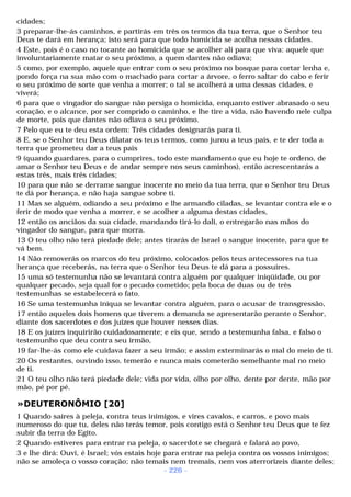 cidades; 
3 preparar-lhe-ás caminhos, e partirás em três os termos da tua terra, que o Senhor teu 
Deus te dará em herança; isto será para que todo homicida se acolha nessas cidades. 
4 Este, pois é o caso no tocante ao homicida que se acolher ali para que viva: aquele que 
involuntariamente matar o seu próximo, a quem dantes não odiava; 
5 como, por exemplo, aquele que entrar com o seu próximo no bosque para cortar lenha e, 
pondo força na sua mão com o machado para cortar a árvore, o ferro saltar do cabo e ferir 
o seu próximo de sorte que venha a morrer; o tal se acolherá a uma dessas cidades, e 
viverá; 
6 para que o vingador do sangue não persiga o homicida, enquanto estiver abrasado o seu 
coração, e o alcance, por ser comprido o caminho, e lhe tire a vida, não havendo nele culpa 
de morte, pois que dantes não odiava o seu próximo. 
7 Pelo que eu te deu esta ordem: Três cidades designarás para ti. 
8 E, se o Senhor teu Deus dilatar os teus termos, como jurou a teus pais, e te der toda a 
terra que prometeu dar a teus pais 
9 (quando guardares, para o cumprires, todo este mandamento que eu hoje te ordeno, de 
amar o Senhor teu Deus e de andar sempre nos seus caminhos), então acrescentarás a 
estas três, mais três cidades; 
10 para que não se derrame sangue inocente no meio da tua terra, que o Senhor teu Deus 
te dá por herança, e não haja sangue sobre ti. 
11 Mas se alguém, odiando a seu próximo e lhe armando ciladas, se levantar contra ele e o 
ferir de modo que venha a morrer, e se acolher a alguma destas cidades, 
12 então os anciãos da sua cidade, mandando tirá-lo dali, o entregarão nas mãos do 
vingador do sangue, para que morra. 
13 O teu olho não terá piedade dele; antes tirarás de Israel o sangue inocente, para que te 
vá bem. 
14 Não removerás os marcos do teu próximo, colocados pelos teus antecessores na tua 
herança que receberás, na terra que o Senhor teu Deus te dá para a possuíres. 
15 uma só testemunha não se levantará contra alguém por qualquer iniqüidade, ou por 
qualquer pecado, seja qual for o pecado cometido; pela boca de duas ou de três 
testemunhas se estabelecerá o fato. 
16 Se uma testemunha iníqua se levantar contra alguém, para o acusar de transgressão, 
17 então aqueles dois homens que tiverem a demanda se apresentarão perante o Senhor, 
diante dos sacerdotes e dos juízes que houver nesses dias. 
18 E os juízes inquirirão cuidadosamente; e eis que, sendo a testemunha falsa, e falso o 
testemunho que deu contra seu irmão, 
19 far-lhe-ás como ele cuidava fazer a seu irmão; e assim exterminarás o mal do meio de ti. 
20 Os restantes, ouvindo isso, temerão e nunca mais cometerão semelhante mal no meio 
de ti. 
21 O teu olho não terá piedade dele; vida por vida, olho por olho, dente por dente, mão por 
mão, pé por pé. 
»DEUTERONÔMIO [20] 
1 Quando saíres à peleja, contra teus inimigos, e vires cavalos, e carros, e povo mais 
numeroso do que tu, deles não terás temor, pois contigo está o Senhor teu Deus que te fez 
subir da terra do Egito. 
2 Quando estiveres para entrar na peleja, o sacerdote se chegará e falará ao povo, 
3 e lhe dirá: Ouvi, é Israel; vós estais hoje para entrar na peleja contra os vossos inimigos; 
não se amoleça o vosso coração; não temais nem tremais, nem vos aterrorizeis diante deles; 
- 226 - 
 
