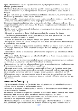 4 pois e Senhor vosso Deus é o que vai convosco, a pelejar por vós contra os vossos 
inimigos, para vos salvar. 
5 Então os oficiais falarão ao povo, dizendo: Qual é o homem que edificou casa nova e 
ainda não a dedicou? vá, e torne para casa; não suceda que morra na peleja e outro a 
dedique. 
6 E qual é o homem que plantou uma vinha e ainda não a desfrutou, vá, e torne para casa; 
não suceda que morra na peleja e outro a desfrute. 
7 Também qual é e homem que está desposado com uma mulher e ainda não a recebeu? vá, 
e torne para casa; não suceda que morra na peleja e outro a receba. 
8 Assim continuarão os oficiais a falar ao povo, dizendo: Qual é o homem medroso e de 
coração tímido? vá, e torne para casa, a fim de que o coração de seus irmãos não se derreta 
como o seu coração. 
9 Então, tendo os oficiais, acabado de falar ao povo, designarão chefes das tropas para 
estarem à frente do povo. 
10 Quando te aproximares duma cidade para combatê-la, apregoar-lhe-ás paz. 
11 Se ela te responder em paz, e te abrir as portas, todo o povo que se achar nela será 
sujeito a trabalhos forçados e te servirá. 
12 Se ela, pelo contrário, não fizer paz contigo, mas guerra, então a sitiarás, 
13 e logo que o Senhor teu Deus a entregar nas tuas mãos, passarás ao fio da espada todos 
os homens que nela houver; 
14 porém as mulheres, os pequeninos, os animais e tudo o que houver na cidade, todo o 
seu despojo, tomarás por presa; e comerás o despojo dos teus inimigos, que o Senhor teu 
Deus te deu. 
15 Assim farás a todas as cidades que estiverem mais longe de ti, que não são das cidades 
destas nações. 
16 Mas, das cidades destes povos, que o Senhor teu Deus te dá em herança, nada que tem 
fôlego deixarás com vida; 
17 antes destruí-los-ás totalmente: aos heteus, aos amorreus, aos cananeus, aos perizeus, 
aos heveus, e aos jebuseus; como Senhor teu Deus te ordenou; 
18 para que não vos ensinem a fazer conforme todas as abominações que eles fazem a seus 
deuses, e assim pequeis contra o Senhor vosso Deus. 
19 Quando sitiares uma cidade por muitos dias, pelejando contra ela para a tomar, não 
destruirás o seu arvoredo, metendo nele o machado, porque dele poderás comer; pelo que 
não o cortarás; porventura a árvore do campo é homem, para que seja sitiada por ti? 
20 Somente as árvores que souberes não serem árvores cujo fruto se pode comer, é que 
destruirás e cortarás, e contra a cidade que guerrear contra ti edificarás baluartes, até que 
seja vencida. 
»DEUTERONÔMIO [21] 
1 Se na terra que o Senhor teu Deus te dá para a possuíres, for encontrado algum morto 
caído no campo, sem que se saiba quem o matou, 
2 sairão os teus anciãos e os teus juízes, e medirão as distâncias dali até as cidades que 
estiverem em redor do morto; 
3 e será que, na cidade mais próxima do morto, os anciãos da mesma tomarão uma novilha 
da manada, que ainda não tenha trabalhado nem tenha puxado na canga, 
4 trarão a novilha a um vale de águas correntes, que nunca tenha sido lavrado nem 
semeado, e ali, naquele vale, quebrarão o pescoço à novilha. 
5 Então se achegarão os sacerdotes, filhos de Levi; pois o Senhor teu Deus os escolheu 
para o servirem, e para abençoarem em nome do Senhor; e segundo a sua sentença se 
- 227 - 
 