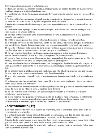 determinará toda demanda e todo ferimento; 
6 e todos os anciãos da mesma cidade, a mais próxima do morto, lavarão as mãos sobre a 
novilha cujo pescoço foi quebrado no vale, 
7 e, protestando, dirão: As nossas mãos não derramaram este sangue, nem os nossos olhos 
o viram. 
8 Perdoa, ó Senhor, ao teu povo Israel, que tu resgataste, e não ponhas o sangue inocente 
no meio de teu povo Israel. E aquele sangue lhe será perdoado. 
9 Assim tirarás do meio de ti o sangue inocente, quando fizeres o que é reto aos olhos do 
Senhor. 
10 Quando saíres à peleja contra os teus inimigos, e o Senhor teu Deus os entregar nas 
tuas mãos, e os levares cativos, 
11 se vires entre os cativas uma mulher formosa à vista e, afeiçoando-te a ela, quiseres 
tomá-la por mulher, 
12 então a trarás para a tua casa; e ela, tendo rapado a cabeça, cortado as unhas, 
13 e despido as vestes do seu cativeiro, ficará na tua casa, e chorará a seu pai e a sua mãe 
um mês inteiro; depois disso estarás com ela, e serás seu marido e ela será tua mulher. 
14 E, se te enfadares dela, deixá-la-ás ir à sua vontade; mas de modo nenhum a venderás 
por dinheiro, nem a tratarás como escrava, porque a humilhaste. 
15 Se um homem tiver duas mulheres, uma a quem ama e outra a quem despreza, e 
ambas lhe tiverem dado filhos, e o filho primogênito for da desprezada, 
16 quando fizer herdar a seus filhos o que tiver, não poderá dar a primogenitura ao filho da 
amada, preferindo-o ao filha da desprezada, que é o primogênito; 
17 mas ao filho da aborrecida reconhecerá por primogênito, dando-lhe dobrada porção de 
tudo quanto tiver, porquanto ele é as primícias da sua força; o direito da primogenitura é 
dele. 
18 Se alguém tiver um filho contumaz e rebelde, que não obedeça à voz de seu pai e à voz 
de sua mãe, e que, embora o castiguem, não lhes dê ouvidos, 
19 seu pai e sua mãe, pegando nele, o levarão aos anciãos da sua cidade, e à porta do seu 
lugar; 
20 e dirão aos anciãos da cidade: Este nosso filho é contumaz e rebelde; não dá ouvidos à 
nossa voz; é comilão e beberrão. 
21 Então todos os homens da sua cidade o apedrejarão, até que morra; assim exterminarás 
o mal do meio de ti; e todo o Israel, ouvindo isso, temerá. 
22 Se um homem tiver cometido um pecado digno de morte, e for morto, e o tiveres 
pendurado num madeiro, 
23 o seu cadáver não permanecerá toda a noite no madeiro, mas certamente o enterrarás 
no mesmo dia; porquanto aquele que é pendurado é maldito de Deus. Assim não 
contaminarás a tua terra, que o Senhor teu Deus te dá em herança. 
»DEUTERONÔMIO [22] 
1 Se vires extraviado o boi ou a ovelha de teu irmão, não te desviarás deles; sem falta os 
reconduzirás a teu irmão. 
2 E se teu irmão não estiver perto de ti ou não o conheceres, levá-los-ás para tua casa e 
ficarão contigo até que teu irmão os venha procurar; então lhes restituirás. 
3 Assim farás também com o seu jumento, bem como com as suas vestes, e com toda coisa 
que teu irmão tiver perdido e tu achares; não te poderás desviar deles. 
4 Se vires o jumento ou o boi de teu irmão caídos no caminho, não te desviarás deles; sem 
falta o ajudarás a levantá-los. 
- 228 - 
 