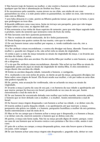 5 Não haverá traje de homem na mulher, e não vestirá o homem vestido de mulher, porque 
qualquer que faz isto é abominação ao Senhor teu Deus. 
6 Se encontrares pelo caminho, numa árvore ou no chão, um ninho de ave com 
passarinhos ou ovos, e a mãe posta sobre os passarinhos, ou sobre os ovos, não temerás a 
mãe com os filhotes; 
7 sem falta deixarás ir a mãe, porém os filhotes poderás tomar; para que te vá bem, e para 
que prolongues os teus dias. 
8 Quando edificares uma casa nova, farás no terraço um parapeito, para que não tragas 
sangue sobre a tua casa, se alguém dali cair. 
9 Não semearás a tua vinha de duas espécies de semente, para que não fique sagrado todo 
o produto, tanto da semente que semeares como do fruto da vinha. 
10 Não lavrarás com boi e jumento juntamente. 
11 Não te vestirás de estofo misturado, de lã e linho juntamente. 
12 Porás franjas nos quatro cantos da tua manta, com que te cobrires. 
13 Se um homem tomar uma mulher por esposa, e, tendo coabitado com ela, vier a 
desprezá-la, 
14 e lhe atribuir coisas escandalosas, e contra ela divulgar má fama, dizendo: Tomei esta 
mulher e, quando me cheguei a ela, não achei nela os sinais da virgindade; 
15 então o pai e a mãe da moça tomarão os sinais da virgindade da moça, e os levarão aos 
anciãos da cidade, à porta; 
16 e o pai da moça dirá aos anciãos: Eu dei minha filha por mulher a este homem, e agora 
ele a despreza, 
17 e eis que lhe atribuiu coisas escandalosas, dizendo: Não achei na tua filha os sinais da 
virgindade; porém eis aqui os sinais da virgindade de minha filha. E eles estenderão a 
roupa diante dos anciãos da cidade. 
18 Então os anciãos daquela cidade, tomando o homem, o castigarão, 
19 e, multando-o em cem siclos de prata, os darão ao pai da moça, porquanto divulgou má 
fama sobre uma virgem de Israel. Ela ficará sendo sua mulher, e ele por todos os seus dias 
não poderá repudiá-la. 
20 Se, porém, esta acusação for confirmada, não se achando na moça os sinais da 
virgindade, 
21 levarão a moça à porta da casa de seu pai, e os homens da sua cidade a apedrejarão até 
que morra; porque fez loucura em Israel, prostituindo-se na casa de seu pai. Assim 
exterminarás o mal do meio de ti. 
22 Se um homem for encontrado deitado com mulher que tenha marido, morrerão ambos, 
o homem que se tiver deitado com a mulher, e a mulher. Assim exterminarás o mal de 
Israel. 
23 Se houver moça virgem desposada e um homem a achar na cidade, e se deitar com ela, 
24 trareis ambos à porta daquela cidade, e os apedrejareis até que morram: a moça, 
porquanto não gritou na cidade, e o homem, porquanto humilhou a mulher do seu próximo. 
Assim exterminarás o mal do meio de ti. 
25 Mas se for no campo que o homem achar a moça que é desposada, e o homem a forçar, 
e se deitar com ela, morrerá somente o homem que se deitou com ela; 
26 porém, à moça não farás nada. Não há na moça pecado digno de morte; porque, como 
no caso de um homem que se levanta contra o seu próximo e lhe tira a vida, assim é este 
caso; 
27 pois ele a achou no campo; a moça desposada gritou, mas não houve quem a livrasse. 
em juízo, entre sangue 
28 Se um homem achar uma moça virgem não desposada e, pegando nela, deitar-se com 
- 229 - 
 