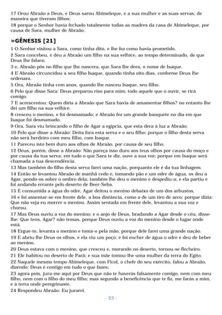 17 Orou Abraão a Deus, e Deus sarou Abimeleque, e a sua mulher e as suas servas; de 
maneira que tiveram filhos; 
18 porque o Senhor havia fechado totalmente todas as madres da casa de Abimeleque, por 
causa de Sara, mulher de Abraão. 
»GÊNESIS [21] 
1 O Senhor visitou a Sara, como tinha dito, e lhe fez como havia prometido. 
2 Sara concebeu, e deu a Abraão um filho na sua velhice, ao tempo determinado, de que 
Deus lhe falara; 
3 e, Abraão pôs no filho que lhe nascera, que Sara lhe dera, o nome de Isaque. 
4 E Abraão circuncidou a seu filho Isaque, quando tinha oito dias, conforme Deus lhe 
ordenara. 
5 Ora, Abraão tinha cem anos, quando lhe nasceu Isaque, seu filho. 
6 Pelo que disse Sara: Deus preparou riso para mim; todo aquele que o ouvir, se rirá 
comigo. 
7 E acrescentou: Quem diria a Abraão que Sara havia de amamentar filhos? no entanto lhe 
dei um filho na sua velhice. 
8 cresceu o menino, e foi desmamado; e Abraão fez um grande banquete no dia em que 
Isaque foi desmamado. 
9 Ora, Sara viu brincando o filho de Agar a egípcia, que esta dera à luz a Abraão. 
10 Pelo que disse a Abraão: Deita fora esta serva e o seu filho; porque o filho desta serva 
não será herdeiro com meu filho, com Isaque. 
11 Pareceu isto bem duro aos olhos de Abraão, por causa de seu filho. 
12 Deus, porém, disse a Abraão: Não pareça isso duro aos teus olhos por causa do moço e 
por causa da tua serva; em tudo o que Sara te diz, ouve a sua voz; porque em Isaque será 
chamada a tua descendência. 
13 Mas também do filho desta serva farei uma nação, porquanto ele é da tua linhagem. 
14 Então se levantou Abraão de manhã cedo e, tomando pão e um odre de água, os deu a 
Agar, pondo-os sobre o ombro dela; também lhe deu o menino e despediu-a; e ela partiu e 
foi andando errante pelo deserto de Beer-Seba. 
15 E consumida a água do odre, Agar deitou o menino debaixo de um dos arbustos, 
16 e foi assentar-se em frente dele, a boa distância, como a de um tiro de arco; porque dizia: 
Que não veja eu morrer o menino. Assim sentada em frente dele, levantou a sua voz e 
chorou. 
17 Mas Deus ouviu a voz do menino; e o anjo de Deus, bradando a Agar desde o céu, disse-lhe: 
Que tens, Agar? não temas, porque Deus ouviu a voz do menino desde o lugar onde 
está. 
18 Ergue-te, levanta o menino e toma-o pela mão, porque dele farei uma grande nação. 
19 E abriu-lhe Deus os olhos, e ela viu um poço; e foi encher de água o odre e deu de beber 
ao menino. 
20 Deus estava com o menino, que cresceu e, morando no deserto, tornou-se flecheiro. 
21 Ele habitou no deserto de Parã; e sua mãe tomou-lhe uma mulher da terra do Egito. 
22 Naquele mesmo tempo Abimeleque, com Ficol, o chefe do seu exército, falou a Abraão, 
dizendo: Deus é contigo em tudo o que fazes; 
23 agora pois, jura-me aqui por Deus que não te haverás falsamente comigo, nem com meu 
filho, nem com o filho do meu filho; mas segundo a beneficência que te fiz, me farás a mim, 
e à terra onde peregrinaste. 
24 Respondeu Abraão: Eu jurarei. 
- 23 - 
 