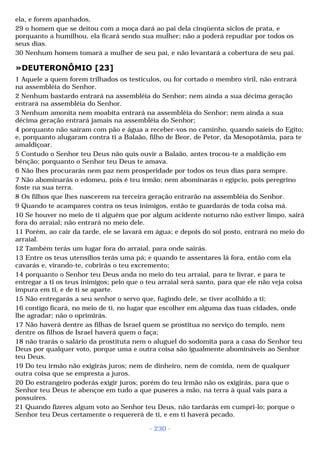 ela, e forem apanhados, 
29 o homem que se deitou com a moça dará ao pai dela cinqüenta siclos de prata, e 
porquanto a humilhou, ela ficará sendo sua mulher; não a poderá repudiar por todos os 
seus dias. 
30 Nenhum homem tomará a mulher de seu pai, e não levantará a cobertura de seu pai. 
»DEUTERONÔMIO [23] 
1 Aquele a quem forem trilhados os testículos, ou for cortado o membro viril, não entrará 
na assembléia do Senhor. 
2 Nenhum bastardo entrará na assembléia do Senhor; nem ainda a sua décima geração 
entrará na assembléia do Senhor. 
3 Nenhum amonita nem moabita entrará na assembléia do Senhor; nem ainda a sua 
décima geração entrará jamais na assembléia do Senhor; 
4 porquanto não saíram com pão e água a receber-vos no caminho, quando saíeis do Egito; 
e, porquanto alugaram contra ti a Balaão, filho de Beor, de Petor, da Mesopotâmia, para te 
amaldiçoar. 
5 Contudo o Senhor teu Deus não quis ouvir a Balaão, antes trocou-te a maldição em 
bênção; porquanto o Senhor teu Deus te amava. 
6 Não lhes procurarás nem paz nem prosperidade por todos os teus dias para sempre. 
7 Não abominarás o edomeu, pois é teu irmão; nem abominarás o egípcio, pois peregrino 
foste na sua terra. 
8 Os filhos que lhes nascerem na terceira geração entrarão na assembléia do Senhor. 
9 Quando te acampares contra os teus inimigos, então te guardarás de toda coisa má. 
10 Se houver no meio de ti alguém que por algum acidente noturno não estiver limpo, sairá 
fora do arraial; não entrará no meio dele. 
11 Porém, ao cair da tarde, ele se lavará em água; e depois do sol posto, entrará no meio do 
arraial. 
12 Também terás um lugar fora do arraial, para onde sairás. 
13 Entre os teus utensílios terás uma pá; e quando te assentares lá fora, então com ela 
cavarás e, virando-te, cobrirás o teu excremento; 
14 porquanto o Senhor teu Deus anda no meio do teu arraial, para te livrar, e para te 
entregar a ti os teus inimigos; pelo que o teu arraial será santo, para que ele não veja coisa 
impura em ti, e de ti se aparte. 
15 Não entregarás a seu senhor o servo que, fugindo dele, se tiver acolhido a ti; 
16 contigo ficará, no meio de ti, no lugar que escolher em alguma das tuas cidades, onde 
lhe agradar; não o oprimirás. 
17 Não haverá dentre as filhas de Israel quem se prostitua no serviço do templo, nem 
dentre os filhos de Israel haverá quem o faça; 
18 não trarás o salário da prostituta nem o aluguel do sodomita para a casa do Senhor teu 
Deus por qualquer voto, porque uma e outra coisa são igualmente abomináveis ao Senhor 
teu Deus. 
19 Do teu irmão não exigirás juros; nem de dinheiro, nem de comida, nem de qualquer 
outra coisa que se empresta a juros. 
20 Do estrangeiro poderás exigir juros; porém do teu irmão não os exigirás, para que o 
Senhor teu Deus te abençoe em tudo a que puseres a mão, na terra à qual vais para a 
possuíres. 
21 Quando fizeres algum voto ao Senhor teu Deus, não tardarás em cumpri-lo; porque o 
Senhor teu Deus certamente o requererá de ti, e em ti haverá pecado. 
- 230 - 
 