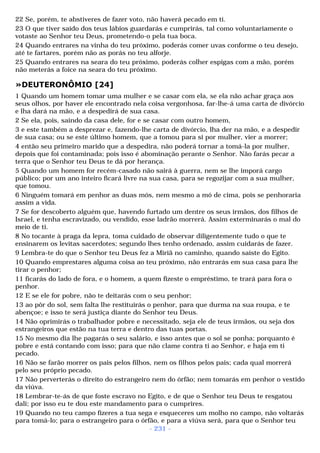 22 Se, porém, te abstiveres de fazer voto, não haverá pecado em ti. 
23 O que tiver saído dos teus lábios guardarás e cumprirás, tal como voluntariamente o 
votaste ao Senhor teu Deus, prometendo-o pela tua boca. 
24 Quando entrares na vinha do teu próximo, poderás comer uvas conforme o teu desejo, 
até te fartares, porém não as porás no teu alforje. 
25 Quando entrares na seara do teu próximo, poderás colher espigas com a mão, porém 
não meterás a foice na seara do teu próximo. 
»DEUTERONÔMIO [24] 
1 Quando um homem tomar uma mulher e se casar com ela, se ela não achar graça aos 
seus olhos, por haver ele encontrado nela coisa vergonhosa, far-lhe-á uma carta de divórcio 
e lha dará na mão, e a despedirá de sua casa. 
2 Se ela, pois, saindo da casa dele, for e se casar com outro homem, 
3 e este também a desprezar e, fazendo-lhe carta de divórcio, lha der na mão, e a despedir 
de sua casa; ou se este último homem, que a tomou para si por mulher, vier a morrer; 
4 então seu primeiro marido que a despedira, não poderá tornar a tomá-la por mulher, 
depois que foi contaminada; pois isso é abominação perante o Senhor. Não farás pecar a 
terra que o Senhor teu Deus te dá por herança. 
5 Quando um homem for recém-casado não sairá à guerra, nem se lhe imporá cargo 
público; por um ano inteiro ficará livre na sua casa, para se regozijar com a sua mulher, 
que tomou. 
6 Ninguém tomará em penhor as duas mós, nem mesmo a mó de cima, pois se penhoraria 
assim a vida. 
7 Se for descoberto alguém que, havendo furtado um dentre os seus irmãos, dos filhos de 
Israel, e tenha escravizado, ou vendido, esse ladrão morrerá. Assim exterminarás o mal do 
meio de ti. 
8 No tocante à praga da lepra, toma cuidado de observar diligentemente tudo o que te 
ensinarem os levitas sacerdotes; segundo lhes tenho ordenado, assim cuidarás de fazer. 
9 Lembra-te do que o Senhor teu Deus fez a Miriã no caminho, quando saíste do Egito. 
10 Quando emprestares alguma coisa ao teu próximo, não entrarás em sua casa para lhe 
tirar o penhor; 
11 ficarás do lado de fora, e o homem, a quem fizeste o empréstimo, te trará para fora o 
penhor. 
12 E se ele for pobre, não te deitarás com o seu penhor; 
13 ao pôr do sol, sem falta lhe restituirás o penhor, para que durma na sua roupa, e te 
abençoe; e isso te será justiça diante do Senhor teu Deus. 
14 Não oprimirás o trabalhador pobre e necessitado, seja ele de teus irmãos, ou seja dos 
estrangeiros que estão na tua terra e dentro das tuas portas. 
15 No mesmo dia lhe pagarás o seu salário, e isso antes que o sol se ponha; porquanto é 
pobre e está contando com isso; para que não clame contra ti ao Senhor, e haja em ti 
pecado. 
16 Não se farão morrer os pais pelos filhos, nem os filhos pelos pais; cada qual morrerá 
pelo seu próprio pecado. 
17 Não perverterás o direito do estrangeiro nem do órfão; nem tomarás em penhor o vestido 
da viúva. 
18 Lembrar-te-ás de que foste escravo no Egito, e de que o Senhor teu Deus te resgatou 
dali; por isso eu te dou este mandamento para o cumprires. 
19 Quando no teu campo fizeres a tua sega e esqueceres um molho no campo, não voltarás 
para tomá-lo; para o estrangeiro para o órfão, e para a viúva será, para que o Senhor teu 
- 231 - 
 