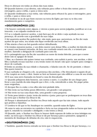 Deus te abençoe em todas as obras das tuas mãos. 
20 Quando bateres a tua oliveira, não voltarás para colher o fruto dos ramos; para o 
estrangeiro, para o órfão, e para a viúva será. 
21 Quando vindimares a tua vinha, não voltarás para rebuscá-la; para o estrangeiro, para 
o órfão, e para a viúva será. 
22 E lembrar-te-ás de que foste escravo na terra do Egito; por isso eu te dou este 
mandamento para o cumprires. 
»DEUTERONÔMIO [25] 
1 Se houver contenda entre alguns, e vierem a juízo para serem julgados, justificar-se-á ao 
inocente, e ao culpado condenar-se-á. 
2 E se o culpado merecer açoites, o juiz fará que ele se deite e seja açoitado na sua 
presença, de acordo com a gravidade da sua culpa. 
3 Até quarenta açoites lhe poderá dar, não mais; para que, porventura, se lhe der mais 
açoites do que estes, teu irmão não fique envilecido aos teus olhos. 
4 Não atarás a boca ao boi quando estiver debulhando. 
5 Se irmãos morarem juntos, e um deles morrer sem deixar filho, a mulher do falecido não 
se casará com homem estranho, de fora; seu cunhado estará com ela, e a tomará por 
mulher, fazendo a obrigação de cunhado para com ela. 
6 E o primogênito que ela lhe der sucederá ao nome do irmão falecido, para que o nome 
deste não se apague de Israel. 
7 Mas, se o homem não quiser tomar sua cunhada, esta subirá à porta, aos anciãos, e dirá: 
Meu cunhado recusa suscitar a seu irmão nome em Israel; não quer cumprir para comigo o 
dever de cunhado. 
8 Então os anciãos da sua cidade o chamarão, e falarão com ele. Se ele persistir, e disser: 
Não quero tomá-la; 
9 sua cunhada se chegará a ele, na presença dos anciãos, e lhe descalçará o sapato do pé, 
e lhe cuspirá ao rosto, e dirá: Assim se fará ao homem que não edificar a casa de seu irmão. 
10 E sua casa será chamada em Israel a casa do descalçado. 
11 Quando pelejarem dois homens, um contra o outro, e a mulher de um chegar para 
livrar a seu marido da mão daquele que o fere, e ela, estendendo a mão, lhe pegar pelas 
suas vergonhas, 
12 decepar-lhe-á a mão; o teu olho não terá piedade dela. 
13 Não terás na tua bolsa pesos diferentes, um grande e um pequeno. 
14 Não terás na tua casa duas efas, uma grande e uma pequena. 
15 Terás peso inteiro e justo; terás efa inteira e justa; para que se prolonguem os teus dias 
na terra que o Senhor teu Deus te dá. 
16 Porque é abominável ao Senhor teu Deus todo aquele que faz tais coisas, todo aquele 
que pratica a injustiça. 
17 Lembra-te do que te fez Amaleque no caminho, quando saías do Egito; 
18 como te saiu ao encontro no caminho e feriu na tua retaguarda todos os fracos que iam 
após ti, estando tu cansado e afadigado; e não temeu a Deus. 
19 Quando, pois, o Senhor teu Deus te houver dado repouso de todos os teus inimigos em 
redor, na terra que o Senhor teu Deus te dá por herança para a possuíres, apagarás a 
memória de Amaleque de debaixo do céu; não te esquecerás. 
»DEUTERONÔMIO [26] 
1 Também, quando tiveres entrado na terra que o Senhor teu Deus te dá por herança, e a 
- 232 - 
 
