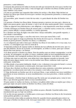 possuíres, e nela habitares, 
2 tomarás das primícias de todos os frutos do solo que trouxeres da terra que o senhor teu 
Deus te dá, e as porás num cesto, e irás ao lugar que o Senhor teu Deus escolher para ali 
fazer habitar o seu nome. 
3 E irás ao sacerdote que naqueles dias estiver de serviço, e lhe dirás: Hoje declaro ao 
Senhor teu Deus que entrei na terra que o senhor com juramento prometeu a nossos pais 
que nos daria. 
4 O sacerdote, pois, tomará o cesto da tua mão, e o porá diante do altar do Senhor teu 
Deus. 
5 E perante o Senhor teu Deus dirás: Arameu prestes a perecer era meu pai; e desceu ao 
Egito com pouca gente, para ali morar; e veio a ser ali uma nação grande, forte e numerosa. 
6 Mas os egípcios nos maltrataram e nos afligiram, e nos impuseram uma dura servidão. 
7 Então clamamos ao Senhor Deus de nossos pais, e o Senhor ouviu a nossa voz, e atentou 
para a nossa aflição, o nosso trabalho, e a nossa opressão; 
8 e o Senhor nos tirou do Egito com mão forte e braço estendido, com grande espanto, e 
com sinais e maravilhas; 
9 e nos trouxe a este lugar, e nos deu esta terra, terra que mana leite e mel. 
10 E eis que agora te trago as primícias dos frutos da terra que tu, ó Senhor, me deste. 
Então as porás perante o Senhor teu Deus, e o adorarás; 
11 e te alegrarás por todo o bem que o Senhor teu Deus te tem dado a ti e à tua casa, tu e 
o levita, e o estrangeiro que está no meio de ti. 
12 Quando acabares de separar todos os dízimos da tua colheita do terceiro ano, que é o 
ano dos dízimos, dá-los-ás ao levita, ao estrangeiro, ao órfão e à viúva, para que comam 
dentro das tuas portas, e se fartem. 
13 E dirás perante o Senhor teu Deus: Tirei da minha casa as coisas consagradas, e as dei 
ao levita, ao estrangeiro, ao órfão e à viúva, conforme todos os teus mandamentos que me 
tens ordenado; não transgredi nenhum dos teus mandamentos, nem deles me esqueci. 
14 Delas não comi no meu luto, nem delas tirei coisa alguma estando eu imundo, nem 
delas dei para algum morto; ouvi a voz do senhor meu Deus; conforme tudo o que me 
ordenaste, tenho feito. 
15 Olha desde a tua santa habitação, desde o céu, e abençoa o teu povo de Israel, e a terra 
que nos deste, como juraste a nossos pais, terra que mana leite e mel. 
16 Neste dia o Senhor teu Deus te manda observar estes estatutos e preceitos; portanto os 
guardarás e os observarás com todo o teu coração e com toda a tua alma. 
17 Hoje declaraste ao Senhor que ele te será por Deus, e que andarás nos seus caminhos, e 
guardarás os seus estatutos, os seus mandamentos e os seus preceitos, e darás ouvidos à 
sua voz. 
18 Outrossim, o Senhor hoje te declarou que lhe serás por seu próprio povo, como te tem 
dito, e que deverás guardar todos os seus mandamentos; 
19 para assim te exaltar em honra, em fama e em glória sobre todas as nações que criou; e 
para que sejas um povo santo ao Senhor teu Deus, como ele disse. 
»DEUTERONÔMIO [27] 
1 Moisés, com os anciãos de Israel, deu ordem ao povo, dizendo: Guardai todos estes 
mandamentos que eu hoje vos ordeno. 
2 E no dia em que passares o Jordão para a terra que o Senhor teu Deus te dá, levantarás 
umas pedras grandes e as caiarás. 
3 E escreverás nelas todas as palavras desta lei, quando tiveres passado para entrar na 
terra que o Senhor teu Deus te dá, terra que mana leite e mel, como o Senhor, o Deus de 
- 233 - 
 