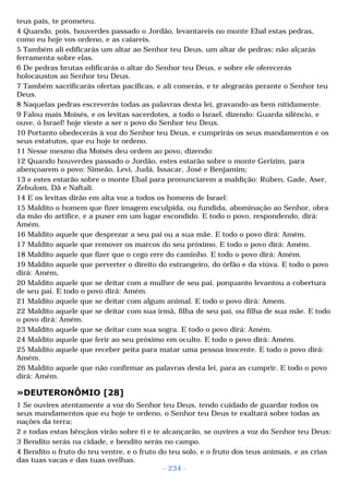 teus pais, te prometeu. 
4 Quando, pois, houverdes passado o Jordão, levantareis no monte Ebal estas pedras, 
como eu hoje vos ordeno, e as caiareis. 
5 Também ali edificarás um altar ao Senhor teu Deus, um altar de pedras; não alçarás 
ferramenta sobre elas. 
6 De pedras brutas edificarás o altar do Senhor teu Deus, e sobre ele oferecerás 
holocaustos ao Senhor teu Deus. 
7 Também sacrificarás ofertas pacíficas, e ali comerás, e te alegrarás perante o Senhor teu 
Deus. 
8 Naquelas pedras escreverás todas as palavras desta lei, gravando-as bem nitidamente. 
9 Falou mais Moisés, e os levitas sacerdotes, a todo o Israel, dizendo: Guarda silêncio, e 
ouve, ó Israel! hoje vieste a ser o povo do Senhor teu Deus. 
10 Portanto obedecerás à voz do Senhor teu Deus, e cumprirás os seus mandamentos e os 
seus estatutos, que eu hoje te ordeno. 
11 Nesse mesmo dia Moisés deu ordem ao povo, dizendo: 
12 Quando houverdes passado o Jordão, estes estarão sobre o monte Gerizim, para 
abençoarem o povo: Simeão, Levi, Judá, Issacar, José e Benjamim; 
13 e estes estarão sobre o monte Ebal para pronunciarem a maldição: Rúben, Gade, Aser, 
Zebulom, Dã e Naftali. 
14 E os levitas dirão em alta voz a todos os homens de Israel: 
15 Maldito o homem que fizer imagem esculpida, ou fundida, abominação ao Senhor, obra 
da mão do artífice, e a puser em um lugar escondido. E todo o povo, respondendo, dirá: 
Amém. 
16 Maldito aquele que desprezar a seu pai ou a sua mãe. E todo o povo dirá: Amém. 
17 Maldito aquele que remover os marcos do seu próximo. E todo o povo dirá: Amém. 
18 Maldito aquele que fizer que o cego erre do caminho. E todo o povo dirá: Amém. 
19 Maldito aquele que perverter o direito do estrangeiro, do órfão e da viúva. E todo o povo 
dirá: Amém, 
20 Maldito aquele que se deitar com a mulher de seu pai, porquanto levantou a cobertura 
de seu pai. E todo o povo dirá: Amém. 
21 Maldito aquele que se deitar com algum animal. E todo o povo dirá: Amem. 
22 Maldito aquele que se deitar com sua irmã, filha de seu pai, ou filha de sua mãe. E todo 
o povo dirá: Amém. 
23 Maldito aquele que se deitar com sua sogra. E todo o povo dirá: Amém. 
24 Maldito aquele que ferir ao seu próximo em oculto. E todo o povo dirá: Amém. 
25 Maldito aquele que receber peita para matar uma pessoa inocente. E todo o povo dirá: 
Amém. 
26 Maldito aquele que não confirmar as palavras desta lei, para as cumprir. E todo o povo 
dirá: Amém. 
»DEUTERONÔMIO [28] 
1 Se ouvires atentamente a voz do Senhor teu Deus, tendo cuidado de guardar todos os 
seus mandamentos que eu hoje te ordeno, o Senhor teu Deus te exaltará sobre todas as 
nações da terra; 
2 e todas estas bênçãos virão sobre ti e te alcançarão, se ouvires a voz do Senhor teu Deus: 
3 Bendito serás na cidade, e bendito serás no campo. 
4 Bendito o fruto do teu ventre, e o fruto do teu solo, e o fruto dos teus animais, e as crias 
das tuas vacas e das tuas ovelhas. 
- 234 - 
 