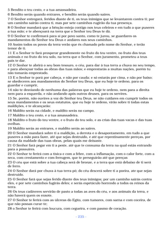 5 Bendito o teu cesto, e a tua amassadeira. 
6 Bendito serás quando entrares, e bendito serás quando saíres. 
7 O Senhor entregará, feridos diante de ti, os teus inimigos que se levantarem contra ti; por 
um caminho sairão contra ti, mas por sete caminhos rugirão da tua presença. 
8 O Senhor mandará que a bênção esteja contigo nos teus celeiros e em tudo a que puseres 
a tua mão; e te abençoará na terra que o Senhor teu Deus te dá. 
9 O Senhor te confirmará para si por povo santo, como te jurou, se guardares os 
mandamentos do Senhor teu Deus e andares nos seus caminhos. 
10 Assim todos os povos da terra verão que és chamado pelo nome do Senhor, e terão 
temor de ti. 
11 E o Senhor te fará prosperar grandemente no fruto do teu ventre, no fruto dos teus 
animais e no fruto do teu solo, na terra que o Senhor, com juramento, prometeu a teus 
pais te dar. 
12 O Senhor te abrirá o seu bom tesouro, o céu, para dar à tua terra a chuva no seu tempo, 
e para abençoar todas as obras das tuas mãos; e emprestarás a muitas nações, porém tu 
não tomarás emprestado. 
13 E o Senhor te porá por cabeça, e não por cauda; e só estarás por cima, e não por baixo; 
se obedeceres aos mandamentos do Senhor teu Deus, que eu hoje te ordeno, para os 
guardar e cumprir, 
14 não te desviando de nenhuma das palavras que eu hoje te ordeno, nem para a direita 
nem para a esquerda, e não andando após outros deuses, para os servires. 
15 Se, porém, não ouvires a voz do Senhor teu Deus, se não cuidares em cumprir todos os 
seus mandamentos e os seus estatutos, que eu hoje te ordeno, virão sobre ti todas estas 
maldições, e te alcançarão: 
16 Maldito serás na cidade, e maldito serás no campo. 
17 Maldito o teu cesto, e a tua amassadeira. 
18 Maldito o fruto do teu ventre, e o fruto do teu solo, e as crias das tuas vacas e das tuas 
ovelhas. 
19 Maldito serás ao entrares, e maldito serás ao saíres. 
20 O Senhor mandará sobre ti a maldição, a derrota e o desapontamento, em tudo a que 
puseres a mão para fazer, até que sejas destruído, e até que repentinamente pereças, por 
causa da maldade das tuas obras, pelas quais me deixaste. 
21 O Senhor fará pegar em ti a peste, até que te consuma da terra na qual estás entrando 
para a possuíres. 
22 O Senhor te ferirá com a tísica e com a febre, com a inflamação, com o calor forte, com a 
seca, com crestamento e com ferrugem, que te perseguirão até que pereças 
23 O céu que está sobre a tua cabeça será de bronze, e a terra que está debaixo de ti será 
de ferro. 
24 O Senhor dará por chuva à tua terra pó; do céu descerá sobre ti a poeira, ate que sejas 
destruído. 
25 O Senhor fará que sejas ferido diante dos teus inimigos; por um caminho sairás contra 
eles, e por sete caminhos fugirás deles; e serás espetáculo horrendo a todos os reinos da 
terra. 
26 Os teus cadáveres servirão de pasto a todas as aves do céu, e aos animais da terra, e 
não haverá quem os enxote. 
27 O Senhor te ferirá com as úlceras do Egito, com tumores, com sarna e com coceira, de 
que não possas curar-te; 
28 o Senhor te ferirá com loucura, com cegueira, e com pasmo de coração. 
- 235 - 
 