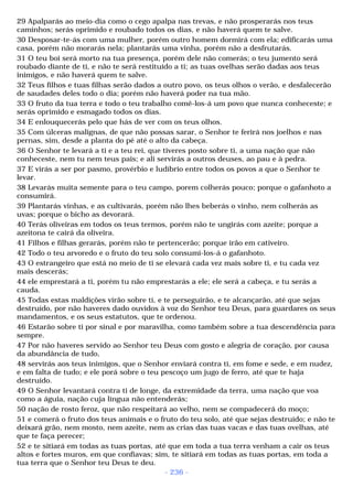 29 Apalparás ao meio-dia como o cego apalpa nas trevas, e não prosperarás nos teus 
caminhos; serás oprimido e roubado todos os dias, e não haverá quem te salve. 
30 Desposar-te-ás com uma mulher, porém outro homem dormirá com ela; edificarás uma 
casa, porém não morarás nela; plantarás uma vinha, porém não a desfrutarás. 
31 O teu boi será morto na tua presença, porém dele não comerás; o teu jumento será 
roubado diante de ti, e não te será restituído a ti; as tuas ovelhas serão dadas aos teus 
inimigos, e não haverá quem te salve. 
32 Teus filhos e tuas filhas serão dados a outro povo, os teus olhos o verão, e desfalecerão 
de saudades deles todo o dia; porém não haverá poder na tua mão. 
33 O fruto da tua terra e todo o teu trabalho comê-los-á um povo que nunca conheceste; e 
serás oprimido e esmagado todos os dias. 
34 E enlouquecerás pelo que hás de ver com os teus olhos. 
35 Com úlceras malignas, de que não possas sarar, o Senhor te ferirá nos joelhos e nas 
pernas, sim, desde a planta do pé até o alto da cabeça. 
36 O Senhor te levará a ti e a teu rei, que tiveres posto sobre ti, a uma nação que não 
conheceste, nem tu nem teus pais; e ali servirás a outros deuses, ao pau e à pedra. 
37 E virás a ser por pasmo, provérbio e ludíbrio entre todos os povos a que o Senhor te 
levar. 
38 Levarás muita semente para o teu campo, porem colherás pouco; porque o gafanhoto a 
consumirá. 
39 Plantarás vinhas, e as cultivarás, porém não lhes beberás o vinho, nem colherás as 
uvas; porque o bicho as devorará. 
40 Terás oliveiras em todos os teus termos, porém não te ungirás com azeite; porque a 
azeitona te cairá da oliveira. 
41 Filhos e filhas gerarás, porém não te pertencerão; porque irão em cativeiro. 
42 Todo o teu arvoredo e o fruto do teu solo consumi-los-á o gafanhoto. 
43 O estrangeiro que está no meio de ti se elevará cada vez mais sobre ti, e tu cada vez 
mais descerás; 
44 ele emprestará a ti, porém tu não emprestarás a ele; ele será a cabeça, e tu serás a 
cauda. 
45 Todas estas maldições virão sobre ti, e te perseguirão, e te alcançarão, até que sejas 
destruído, por não haveres dado ouvidos à voz do Senhor teu Deus, para guardares os seus 
mandamentos, e os seus estatutos, que te ordenou. 
46 Estarão sobre ti por sinal e por maravilha, como também sobre a tua descendência para 
sempre. 
47 Por não haveres servido ao Senhor teu Deus com gosto e alegria de coração, por causa 
da abundância de tudo, 
48 servirás aos teus inimigos, que o Senhor enviará contra ti, em fome e sede, e em nudez, 
e em falta de tudo; e ele porá sobre o teu pescoço um jugo de ferro, até que te haja 
destruído. 
49 O Senhor levantará contra ti de longe, da extremidade da terra, uma nação que voa 
como a águia, nação cuja língua não entenderás; 
50 nação de rosto feroz, que não respeitará ao velho, nem se compadecerá do moço; 
51 e comerá o fruto dos teus animais e o fruto do teu solo, até que sejas destruído; e não te 
deixará grão, nem mosto, nem azeite, nem as crias das tuas vacas e das tuas ovelhas, até 
que te faça perecer; 
52 e te sitiará em todas as tuas portas, até que em toda a tua terra venham a cair os teus 
altos e fortes muros, em que confiavas; sim, te sitiará em todas as tuas portas, em toda a 
tua terra que o Senhor teu Deus te deu. 
- 236 - 
 