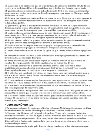53 E, no cerco e no aperto com que os teus inimigos te apertarão, comerás o fruto do teu 
ventre, a carne de teus filhos e de tuas filhas, que o Senhor teu Deus te houver dado. 
54 Quanto ao homem mais mimoso e delicado no meio de ti, o seu olho será mesquinho 
para com o seu irmão, para com a mulher de seu regaço, e para com os filhos que ainda 
lhe ficarem de resto; 
55 de sorte que não dará a nenhum deles da carne de seus filhos que ele comer, porquanto 
nada lhe terá ficado de resto no cerco e no aperto com que o teu inimigo te apertará em 
todas as tuas portas. 
56 Igualmente, quanto à mulher mais mimosa e delicada no meio de ti, que de mimo e 
delicadeza nunca tentou pôr a planta de seu pé sobre a terra, será mesquinho o seu olho 
para com o homem de seu regaço, para com seu filho, e para com sua filha; 
57 também ela será mesquinha para com as suas páreas, que saírem dentre os seus pés, e 
para com os seus filhos que tiver; porque os comerá às escondidas pela falta de tudo, no 
cerco e no aperto com que o teu inimigo te apertará nas tuas portas. 
58 Se não tiveres cuidado de guardar todas as palavras desta lei, que estão escritas neste 
livro, para temeres este nome glorioso e temível, o Senhor teu Deus; 
59 então o Senhor fará espantosas as tuas pragas, e as pragas da tua descendência, 
grandes e duradouras pragas, e enfermidades malignas e duradouras; 
60 e fará tornar sobre ti todos os males do Egito, de que tiveste temor; e eles se apegarão a 
ti. 
61 Também o Senhor fará vir a ti toda enfermidade, e toda praga que não está escrita no 
livro desta lei, até que sejas destruído. 
62 Assim ficareis poucos em número, depois de haverdes sido em multidão como as 
estrelas do céu; porquanto não deste ouvidos à voz do Senhor teu Deus. 
63 E será que, assim como o Senhor se deleitava em vós, para fazer-vos o bem e 
multiplicar-vos, assim o Senhor se deleitará em destruir-vos e consumir-vos; e sereis 
desarraigados da terra na qual estais entrando para a possuirdes. 
64 E o Senhor vos espalhará entre todos os povos desde uma extremidade da terra até a 
outra; e ali servireis a outros deuses que não conhecestes, nem vós nem vossos pais, 
deuses de pau e de pedra. 
65 E nem ainda entre estas nações descansarás, nem a planta de teu pé terá repouso; mas 
o Senhor ali te dará coração tremente, e desfalecimento de olhos, e desmaio de alma. 
66 E a tua vida estará como em suspenso diante de ti; e estremecerás de noite e de dia, e 
não terás segurança da tua própria vida. 
67 Pela manhã dirás: Ah! quem me dera ver a tarde; E à tarde dirás: Ah! quem me dera ver 
a manhã! pelo pasmo que terás em teu coração, e pelo que verás com os teus olhos. 
68 E o Senhor te fará voltar ao Egito em navios, pelo caminho de que te disse: Nunca mais 
o verás. Ali vos poreis a venda como escravos e escravas aos vossos inimigos, mas não 
haverá quem vos compre. 
»DEUTERONÔMIO [29] 
1 Estas são as palavras do pacto que o Senhor ordenou a Moisés que fizesse com os filhos 
de Israel na terra de Moabe, além do pacto que fizera com eles em Horebe. 
2 Chamou, pois, Moisés a todo o Israel, e disse-lhes: Vistes tudo quanto o Senhor fez 
perante vossos olhos, na terra do Egito, a Faraó, a todos os seus servos e a toda a sua terra; 
3 as grandes provas que os teus olhos viram, os sinais e aquelas grandes maravilhas. 
4 Mas até hoje o Senhor não vos tem dado um coração para entender, nem olhos para ver, 
nem ouvidos para ouvir. 
5 Quarenta anos vos fiz andar pelo deserto; não se envelheceu sobre vós a vossa roupa, 
- 237 - 
 