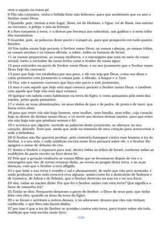 nem o sapato no vosso pé. 
6 Pão não comestes, vinho e bebida forte não bebestes; para que soubésseis que eu sou o 
Senhor vosso Deus. 
7 Quando, pois, viemos a este lugar, Siom, rei de Hesbom, e Ogue, rei de Basã, nos saíram 
ao encontro, à peleja, e nós os ferimos; 
8 e lhes tomamos a terra, e a demos por herança aos rubenitas, aos gaditas e à meia tribo 
dos manassitas. 
9 Guardai, pois, as palavras deste pacto e cumpri-as, para que prospereis em tudo quanto 
fizerdes. 
10 Vós todos estais hoje perante o Senhor vosso Deus: os vossos cabeças, as vossas tribos, 
os vossos anciãos e os vossos oficiais, a saber, todos os homens de Israel, 
11 os vossos pequeninos, as vossas mulheres, e o estrangeiro que está no meio do vosso 
arraial, tanto o rachador da vossa lenha como o tirador da vossa água; 
12 para entrardes no pacto do Senhor vosso Deus, e no seu juramento que o Senhor vosso 
Deus hoje faz convosco; 
13 para que hoje vos estabeleça por seu povo, e ele vos seja por Deus, como vos disse e 
como prometeu com juramento a vossos pais, a Abraão, a Isaque e a Jacó. 
14 Ora, não é somente convosco que faço este pacto e este juramento, 
15 mas é com aquele que hoje está aqui conosco perante o Senhor nosso Deus, e também 
com aquele que hoje não está aqui conosco 
16 (porque vós sabeis como habitamos na terra do Egito, e como passamos pelo meio das 
nações, pelas quais passastes; 
17 e vistes as suas abominações, os seus ídolos de pau e de pedra, de prata e de ouro, que 
havia entre elas); 
18 para que entre vós não haja homem, nem mulher, nem família, nem tribo, cujo coração 
hoje se desvie do Senhor nosso Deus, e vá servir aos deuses dessas nações; para que entre 
vós não haja raiz que produza veneno e fel, 
19 e aconteça que alguém, ouvindo as palavras deste juramento, se abençoe no seu 
coração, dizendo: Terei paz, ainda que ande na teimosia do meu coração para acrescentar à 
sede a bebedeira. 
20 O Senhor não lhe quererá perdoar, pelo contrário fumegará contra esse homem a ira do 
Senhor, e o seu zelo, e toda maldição escrita neste livro pousará sobre ele, e o Senhor lhe 
apagará o nome de debaixo do céu. 
21 Assim o Senhor o separará para mal, dentre todas as tribos de Israel, conforme todas as 
maldições do pacto escrito no livro desta lei. 
22 Pelo que a geração vindoura-os vossos filhos que se levantarem depois de vós-e o 
estrangeiro que vier de terras remotas dirão, ao verem as pragas desta terra, e as suas 
doenças, com que o Senhor a terá afligido, 
23 e que toda a sua terra é enxofre e sal e abrasamento, de sorte que não será semeada, e 
nada produzirá, nem nela crescerá erva alguma, assim como foi a destruição de Sodoma e 
de Gomorra, de Admá e de Zeboim, que o Senhor destruiu na sua ira e no seu furor; 
24 sim, todas as nações dirão: Por que fez o Senhor assim com esta terra? Que significa o 
furor de tamanha ira? 
25 Então se dirá: Porquanto deixaram o pacto do Senhor, o Deus de seus pais, que tinha 
feito com eles, quando os tirou da terra do Egito; 
26 e se foram e serviram a outros deuses, e os adoraram; deuses que eles não tinham 
conhecido, e que lhes não foram dados; 
27 por isso é que a ira do Senhor se acendeu contra esta terra, para trazer sobre ela toda 
maldição que está escrita neste livro; 
- 238 - 
 