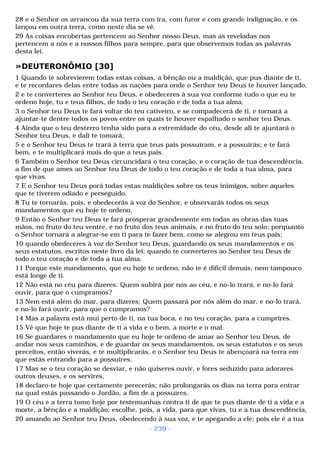 28 e o Senhor os arrancou da sua terra com ira, com furor e com grande indignação, e os 
lançou em outra terra, como neste dia se vê. 
29 As coisas encobertas pertencem ao Senhor nosso Deus, mas as reveladas nos 
pertencem a nós e a nossos filhos para sempre, para que observemos todas as palavras 
desta lei. 
»DEUTERONÔMIO [30] 
1 Quando te sobrevierem todas estas coisas, a bênção ou a maldição, que pus diante de ti, 
e te recordares delas entre todas as nações para onde o Senhor teu Deus te houver lançado, 
2 e te converteres ao Senhor teu Deus, e obedeceres à sua voz conforme tudo o que eu te 
ordeno hoje, tu e teus filhos, de todo o teu coração e de toda a tua alma, 
3 o Senhor teu Deus te fará voltar do teu cativeiro, e se compadecerá de ti, e tornará a 
ajuntar-te dentre todos os povos entre os quais te houver espalhado o senhor teu Deus. 
4 Ainda que o teu desterro tenha sido para a extremidade do céu, desde ali te ajuntará o 
Senhor teu Deus, e dali te tomará; 
5 e o Senhor teu Deus te trará à terra que teus pais possuíram, e a possuirás; e te fará 
bem, e te multiplicará mais do que a teus pais. 
6 Também o Senhor teu Deus circuncidará o teu coração, e o coração de tua descendência, 
a fim de que ames ao Senhor teu Deus de todo o teu coração e de toda a tua alma, para 
que vivas. 
7 E o Senhor teu Deus porá todas estas maldições sobre os teus inimigos, sobre aqueles 
que te tiverem odiado e perseguido. 
8 Tu te tornarás, pois, e obedecerás à voz do Senhor, e observarás todos os seus 
mandamentos que eu hoje te ordeno. 
9 Então o Senhor teu Deus te fará prosperar grandemente em todas as obras das tuas 
mãos, no fruto do teu ventre, e no fruto dos teus animais, e no fruto do teu solo; porquanto 
o Senhor tornará a alegrar-se em ti para te fazer bem, como se alegrou em teus pais; 
10 quando obedeceres à voz do Senhor teu Deus, guardando os seus mandamentos e os 
seus estatutos, escritos neste livro da lei; quando te converteres ao Senhor teu Deus de 
todo o teu coração e de toda a tua alma. 
11 Porque este mandamento, que eu hoje te ordeno, não te é difícil demais, nem tampouco 
está longe de ti. 
12 Não está no céu para dizeres: Quem subirá por nós ao céu, e no-lo trará, e no-lo fará 
ouvir, para que o cumpramos? 
13 Nem está além do mar, para dizeres: Quem passará por nós além do mar, e no-lo trará, 
e no-lo fará ouvir, para que o cumpramos? 
14 Mas a palavra está mui perto de ti, na tua boca, e no teu coração, para a cumprires. 
15 Vê que hoje te pus diante de ti a vida e o bem, a morte e o mal. 
16 Se guardares o mandamento que eu hoje te ordeno de amar ao Senhor teu Deus, de 
andar nos seus caminhos, e de guardar os seus mandamentos, os seus estatutos e os seus 
preceitos, então viverás, e te multiplicarás, e o Senhor teu Deus te abençoará na terra em 
que estás entrando para a possuíres. 
17 Mas se o teu coração se desviar, e não quiseres ouvir, e fores seduzido para adorares 
outros deuses, e os servires, 
18 declaro-te hoje que certamente perecerás; não prolongarás os dias na terra para entrar 
na qual estás passando o Jordão, a fim de a possuíres. 
19 O céu e a terra tomo hoje por testemunhas contra ti de que te pus diante de ti a vida e a 
morte, a bênção e a maldição; escolhe, pois, a vida, para que vivas, tu e a tua descendência, 
20 amando ao Senhor teu Deus, obedecendo à sua voz, e te apegando a ele; pois ele é a tua 
- 239 - 
 