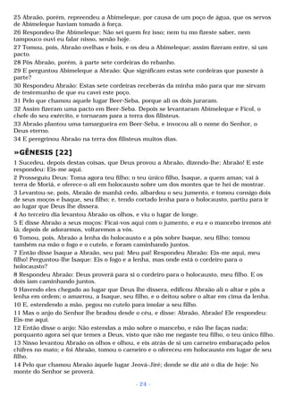 25 Abraão, porém, repreendeu a Abimeleque, por causa de um poço de água, que os servos 
de Abimeleque haviam tomado à força. 
26 Respondeu-lhe Abimeleque: Não sei quem fez isso; nem tu mo fizeste saber, nem 
tampouco ouvi eu falar nisso, senão hoje. 
27 Tomou, pois, Abraão ovelhas e bois, e os deu a Abimeleque; assim fizeram entre, si um 
pacto. 
28 Pôs Abraão, porém, à parte sete cordeiras do rebanho. 
29 E perguntou Abimeleque a Abraão: Que significam estas sete cordeiras que puseste à 
parte? 
30 Respondeu Abraão: Estas sete cordeiras receberás da minha mão para que me sirvam 
de testemunho de que eu cavei este poço. 
31 Pelo que chamou aquele lugar Beer-Seba, porque ali os dois juraram. 
32 Assim fizeram uma pacto em Beer-Seba. Depois se levantaram Abimeleque e Ficol, o 
chefe do seu exército, e tornaram para a terra dos filisteus. 
33 Abraão plantou uma tamargueira em Beer-Seba, e invocou ali o nome do Senhor, o 
Deus eterno. 
34 E peregrinou Abraão na terra dos filisteus muitos dias. 
»GÊNESIS [22] 
1 Sucedeu, depois destas coisas, que Deus provou a Abraão, dizendo-lhe: Abraão! E este 
respondeu: Eis-me aqui. 
2 Prosseguiu Deus: Toma agora teu filho; o teu único filho, Isaque, a quem amas; vai à 
terra de Moriá, e oferece-o ali em holocausto sobre um dos montes que te hei de mostrar. 
3 Levantou-se, pois, Abraão de manhã cedo, albardou o seu jumento, e tomou consigo dois 
de seus moços e Isaque, seu filho; e, tendo cortado lenha para o holocausto, partiu para ir 
ao lugar que Deus lhe dissera. 
4 Ao terceiro dia levantou Abraão os olhos, e viu o lugar de longe. 
5 E disse Abraão a seus moços: Ficai-vos aqui com o jumento, e eu e o mancebo iremos até 
lá; depois de adorarmos, voltaremos a vós. 
6 Tomou, pois, Abraão a lenha do holocausto e a pôs sobre Isaque, seu filho; tomou 
também na mão o fogo e o cutelo, e foram caminhando juntos. 
7 Então disse Isaque a Abraão, seu pai: Meu pai! Respondeu Abraão: Eis-me aqui, meu 
filho! Perguntou-lhe Isaque: Eis o fogo e a lenha, mas onde está o cordeiro para o 
holocausto? 
8 Respondeu Abraão: Deus proverá para si o cordeiro para o holocausto, meu filho. E os 
dois iam caminhando juntos. 
9 Havendo eles chegado ao lugar que Deus lhe dissera, edificou Abraão ali o altar e pôs a 
lenha em ordem; o amarrou, a Isaque, seu filho, e o deitou sobre o altar em cima da lenha. 
10 E, estendendo a mão, pegou no cutelo para imolar a seu filho. 
11 Mas o anjo do Senhor lhe bradou desde o céu, e disse: Abraão, Abraão! Ele respondeu: 
Eis-me aqui. 
12 Então disse o anjo: Não estendas a mão sobre o mancebo, e não lhe faças nada; 
porquanto agora sei que temes a Deus, visto que não me negaste teu filho, o teu único filho. 
13 Nisso levantou Abraão os olhos e olhou, e eis atrás de si um carneiro embaraçado pelos 
chifres no mato; e foi Abraão, tomou o carneiro e o ofereceu em holocausto em lugar de seu 
filho. 
14 Pelo que chamou Abraão àquele lugar Jeová-Jiré; donde se diz até o dia de hoje: No 
monte do Senhor se proverá. 
- 24 - 
 