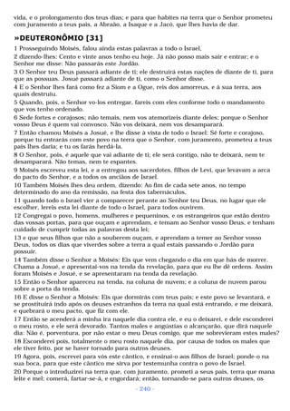 vida, e o prolongamento dos teus dias; e para que habites na terra que o Senhor prometeu 
com juramento a teus pais, a Abraão, a Isaque e a Jacó, que lhes havia de dar. 
»DEUTERONÔMIO [31] 
1 Prosseguindo Moisés, falou ainda estas palavras a todo o Israel, 
2 dizendo-lhes: Cento e vinte anos tenho eu hoje. Já não posso mais sair e entrar; e o 
Senhor me disse: Não passarás este Jordão. 
3 O Senhor teu Deus passará adiante de ti; ele destruirá estas nações de diante de ti, para 
que as possuas. Josué passará adiante de ti, como o Senhor disse. 
4 E o Senhor lhes fará como fez a Siom e a Ogue, reis dos amorreus, e à sua terra, aos 
quais destruiu. 
5 Quando, pois, o Senhor vo-los entregar, fareis com eles conforme todo o mandamento 
que vos tenho ordenado. 
6 Sede fortes e corajosos; não temais, nem vos atemorizeis diante deles; porque o Senhor 
vosso Deus é quem vai convosco. Não vos deixará, nem vos desamparará. 
7 Então chamou Moisés a Josué, e lhe disse à vista de todo o Israel: Sê forte e corajoso, 
porque tu entrarás com este povo na terra que o Senhor, com juramento, prometeu a teus 
pais lhes daria; e tu os farás herdá-la. 
8 O Senhor, pois, é aquele que vai adiante de ti; ele será contigo, não te deixará, nem te 
desamparará. Não temas, nem te espantes. 
9 Moisés escreveu esta lei, e a entregou aos sacerdotes, filhos de Levi, que levavam a arca 
do pacto do Senhor, e a todos os anciãos de Israel. 
10 Também Moisés lhes deu ordem, dizendo: Ao fim de cada sete anos, no tempo 
determinado do ano da remissão, na festa dos tabernáculos, 
11 quando todo o Israel vier a comparecer perante ao Senhor teu Deus, no lugar que ele 
escolher, lereis esta lei diante de todo o Israel, para todos ouvirem. 
12 Congregai o povo, homens, mulheres e pequeninos, e os estrangeiros que estão dentro 
das vossas portas, para que ouçam e aprendam, e temam ao Senhor vosso Deus, e tenham 
cuidado de cumprir todas as palavras desta lei; 
13 e que seus filhos que não a souberem ouçam, e aprendam a temer ao Senhor vosso 
Deus, todos os dias que viverdes sobre a terra a qual estais passando o Jordão para 
possuir. 
14 Também disse o Senhor a Moisés: Eis que vem chegando o dia em que hás de morrer. 
Chama a Josué, e apresentai-vos na tenda da revelação, para que eu lhe dê ordens. Assim 
foram Moisés e Josué, e se apresentaram na tenda da revelação. 
15 Então o Senhor apareceu na tenda, na coluna de nuvem; e a coluna de nuvem parou 
sobre a porta da tenda. 
16 E disse o Senhor a Moisés: Eis que dormirás com teus pais; e este povo se levantará, e 
se prostituirá indo após os deuses estranhos da terra na qual está entrando, e me deixará, 
e quebrará o meu pacto, que fiz com ele. 
17 Então se acenderá a minha ira naquele dia contra ele, e eu o deixarei, e dele esconderei 
o meu rosto, e ele será devorado. Tantos males e angústias o alcançarão, que dirá naquele 
dia: Não é, porventura, por não estar o meu Deus comigo, que me sobrevieram estes males? 
18 Esconderei pois, totalmente o meu rosto naquele dia, por causa de todos os males que 
ele tiver feito, por se haver tornado para outros deuses. 
19 Agora, pois, escrevei para vós este cântico, e ensinai-o aos filhos de Israel; ponde-o na 
sua boca, para que este cântico me sirva por testemunha contra o povo de Israel. 
20 Porque o introduzirei na terra que, com juramento, prometi a seus pais, terra que mana 
leite e mel; comerá, fartar-se-á, e engordará; então, tornando-se para outros deuses, os 
- 240 - 
 
