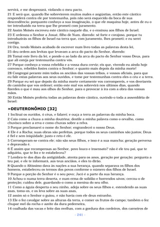 servirá, e me desprezará, violando o meu pacto. 
21 E será que, quando lhe sobrevierem muitos males e angústias, então este cântico 
responderá contra ele por testemunha, pois não será esquecido da boca de sua 
descendência; porquanto conheço a sua imaginação, o que ele maquina hoje, antes de eu o 
ter introduzido na terra que lhe prometi com juramento. 
22 Assim Moisés escreveu este cântico naquele dia, e o ensinou aos filhos de Israel. 
23 E ordenou o Senhor a Josué, filho de Num, dizendo: sê forte e corajoso, porque tu 
introduzirás os filhos de Israel na terra que, com juramento, lhes prometi; e eu serei 
contigo. 
24 Ora, tendo Moisés acabado de escrever num livro todas as palavras desta lei, 
25 deu ordem aos levitas que levavam a arca do pacto do Senhor, dizendo: 
26 Tomai este livro da lei, e ponde-o ao lado da arca do pacto do Senhor vosso Deus, para 
que ali esteja por testemunha contra vós. 
27 Porque conheço a vossa rebeldia e a vossa dura cerviz; eis que, vivendo eu ainda hoje 
convosco, rebeldes fostes contra o Senhor; e quanto mais depois da minha morte! 
28 Congregai perante mim todos os anciãos das vossas tribos, e vossos oficiais, para que 
eu fale estas palavras aos seus ouvidos, e tome por testemunhas contra eles o céu e a terra. 
29 Porque eu sei que depois da minha morte certamente vos corrompereis, e vos desviareis 
do caminho que vos ordenei; então este mal vos sobrevirá nos últimos dias, quando 
fizerdes o que é mau aos olhos do Senhor, para o provocar à ira com a obra das vossas 
mãos. 
30 Então Moisés proferiu todas as palavras deste cântico, ouvindo-o toda a assembléia de 
Israel: 
»DEUTERONÔMIO [32] 
1 Inclinai os ouvidos, ó céus, e falarei; e ouça a terra as palavras da minha boca. 
2 Caia como a chuva a minha doutrina; destile a minha palavra como o orvalho, como 
chuvisco sobre a erva e como chuvas sobre a relva. 
3 Porque proclamarei o nome do Senhor; engrandecei o nosso Deus. 
4 Ele é a Rocha; suas obras são perfeitas, porque todos os seus caminhos são justos; Deus 
é fiel e sem iniqüidade; justo e reto é ele. 
5 Corromperam-se contra ele; não são seus filhos, e isso é a sua mancha; geração perversa 
e depravada é. 
6 É assim que recompensas ao Senhor, povo louco e insensato? não é ele teu pai, que te 
adquiriu, que te fez e te estabeleceu? 
7 Lembra-te dos dias da antigüidade, atenta para os anos, geração por geração; pergunta a 
teu pai, e ele te informará, aos teus anciãos, e eles to dirão. 
8 Quando o Altíssimo dava às nações a sua herança, quando separava os filhos dos 
homens, estabeleceu os termos dos povos conforme o número dos filhos de Israel. 
9 Porque a porção do Senhor é o seu povo; Jacó é a parte da sua herança. 
10 Achou-o numa terra deserta, e num erma de solidão e horrendos uivos; cercou-o de 
proteção; cuidou dele, guardando-o como a menina do seu olho. 
11 Como a águia desperta o seu ninho, adeja sobre os seus filhos e, estendendo as suas 
asas, toma-os, e os leva sobre as suas asas, 
12 assim só o Senhor o guiou, e não havia com ele deus estranho. 
13 Ele o fez cavalgar sobre as alturas da terra, e comer os frutos do campo; também o fez 
chupar mel da rocha e azeite da dura pederneira, 
14 coalhada das vacas e leite das ovelhas, com a gordura dos cordeiros, dos carneiros de 
- 241 - 
 