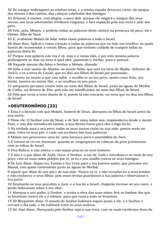 42 De sangue embriagarei as minhas setas, e a minha espada devorará carne; do sangue 
dos mortes e dos cativos, das cabeças cabeludas dos inimigos 
43 Aclamai, ó nações, com alegria, o povo dele, porque ele vingará o sangue dos seus 
servos; aos seus adversários retribuirá vingança, e fará expiação pela sua terra e pelo seu 
povo. 
44 Veio, pois, Moisés, e proferiu todas as palavras deste cântico na presença do povo, ele e 
Oséias, filho de Num. 
45 E, acabando Moisés de falar todas essas palavras a todo o Israel, 
46 disse-lhes: Aplicai o vosso coração a todas as palavras que eu hoje vos testifico, as quais 
haveis de recomendar a vossos filhos, para que tenham cuidado de cumprir todas as 
palavras desta lei. 
47 Porque esta palavra não vos é vã, mas é a vossa vida, e por esta mesma palavra 
prolongareis os dias na terra à qual ides, passando o Jordão, para a possuir. 
48 Naquele mesmo dia falou o Senhor a Moisés, dizendo: 
49 Sobe a este monte de Abarim, ao monte Nebo, que está na terra de Moabe, defronte de 
Jericó, e vê a terra de Canaã, que eu dou aos filhos de Israel por possessão; 
50 e morre no monte a que vais subir, e recolhe-te ao teu povo; assim como Arão, teu 
irmão, morreu no monte Hor, e se recolheu ao seu povo; 
51 porquanto pecastes contra mim no meio dos filhos de Israel, junto às águas de Meribá 
de Cades, no deserto de Zim, pois não me santificastes no meio dos filhos de Israel. 
52 Pelo que verás a terra diante de ti, porém lá não entrarás, na terra que eu dou aos filhos 
de Israel. 
»DEUTERONÔMIO [33] 
1 Esta é a bênção com que Moisés, homem de Deus, abençoou os filhos de Israel antes da 
sua morte. 
2 Disse ele: O Senhor veio do Sinai, e de Seir raiou sobre nós; resplandeceu desde o monte 
Parã, e veio das miríades de santos; à sua direita havia para eles o fogo da lei. 
3 Na verdade ama o seu povo; todos os seus santos estão na sua mão; postos serão no 
meio, entre os teus pés, e cada um receberá das tuas palavras. 
4 Moisés nos prescreveu uma lei, uma herança para a assembléia de Jacó. 
5 E tornou-se rei em Jesurum, quando se congregaram os cabeças do povo juntamente 
com as tribos de Israel. 
6 Viva Rúben, e não morra; e não sejam poucos os seus homens. 
7 E isto é o que disse de Judá: Ouve, ó Senhor, a voz de Judá e introduze-o no meio do seu 
povo; com as suas mãos pelejou por si; sê tu o seu auxílio contra os seus inimigos. 
8 De Levi disse: Sejam teu Tumim e teu Urim para o teu homem santo, que provaste em 
Massá, com quem contendeste junto às águas de Meribá; 
9 aquele que disse de seu pai e de sua mãe: Nunca os vi, e não reconheceu a seus irmãos, 
e não conheceu a seus filhos; pois esses levitas guardaram a tua palavra e observaram o 
teu pacto. 
10 Ensinarão os teus preceitos a Jacó, e a tua lei a Israel; chegarão incenso ao seu nariz, e 
porão holocausto sobre o teu altar. 
11 Abençoa o seu poder, ó Senhor, e aceita a obra das suas mãos; fere os lombos dos que 
se levantam contra ele e o odeiam, para que nunca mais se levantem. 
12 De Benjamim disse: O amado do Senhor habitará seguro junto a ele; e o Senhor o 
cercará o dia todo, e ele habitará entre os seus ombros. 
13 De José disse: Abençoada pelo Senhor seja a sua terra, com os mais excelentes dons do 
- 243 - 
 