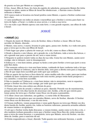 do pranto no luto por Moisés se cumpriram. 
9 Ora, Josué, filho de Num, foi cheio do espírito de sabedoria, porquanto Moisés lhe tinha 
imposto as mãos; assim se filhos de Israel lhe obedeceram , e fizeram como o Senhor 
ordenara a Moisés. 
10 E nunca mais se levantou em Israel profeta como Moisés, a quem o Senhor conhecesse 
face a face, 
11 nem semelhante em todos os sinais e maravilhas que o Senhor o enviou para fazer na 
terra do Egito, a Faraó: e a todos os seus servos, e a toda a sua terra; 
12 e em tudo o que Moisés operou com mão forte, e com grande espanto, aos olhos de todo 
o Israel. 
JOSUÉ 
»JOSUÉ [1] 
1 Depois da morte de Moisés, servo do Senhor, falou o Senhor a Josué, filho de Num, 
servidor de Moisés, dizendo: 
2 Moisés, meu servo, é morto; levanta-te pois agora, passa este Jordão, tu e todo este povo, 
para a terra que eu dou aos filhos de Israel. 
3 Todo lugar que pisar a planta do vosso pé, vo-lo dei, como eu disse a Moisés. 
4 Desde o deserto e este Líbano, até o grande rio, o rio Eufrates, toda a terra dos heteus, e 
até o grande mar para o poente do sol, será o vosso termo. 
5 Ninguém te poderá resistir todos os dias da tua vida. Como fui com Moisés, assim serei 
contigo; não te deixarei, nem te desampararei. 
6 Esforça-te, e tem bom ânimo, porque tu farás a este povo herdar a terra que jurei a seus 
pais lhes daria. 
7 Tão-somente esforça-te e tem mui bom ânimo, cuidando de fazer conforme toda a lei que 
meu servo Moisés te ordenou; não te desvies dela, nem para a direita nem para a esquerda, 
a fim de que sejas bem sucedido por onde quer que andares. 
8 Não se aparte da tua boca o livro desta lei, antes medita nele dia e noite, para que tenhas 
cuidado de fazer conforme tudo quanto nele está escrito; porque então farás prosperar o 
teu caminho, e serás bem sucedido. 
9 Não to mandei eu? Esforça-te, e tem bom ânimo; não te atemorizes, nem te espantes; 
porque o Senhor teu Deus está contigo, por onde quer que andares. 
10 Então Josué deu esta ordem aos oficiais do povo: 
11 Passai pelo meio do arraial, e ordenai ao povo, dizendo: Provede-vos de mantimentos, 
porque dentro de três dias haveis de atravessar este Jordão, a fim de que entreis para 
tomar posse da terra que o Senhor vosso Deus vos dá para a possuirdes. 
12 E disse Josué aos rubenitas, aos gaditas, e à meia tribo de Manassés: 
13 Lembrai-vos da palavra que vos mandou Moisés, servo do Senhor, dizendo: O Senhor 
vosso Deus vos dá descanso, e vos dá esta terra. 
14 Vossas mulheres, vossos pequeninos e vosso gado fiquem na terra que Moisés vos deu 
desta banda do Jordão; porém vós, todos os homens valorosos, passareis armados adiante 
de vossos irmãos e os ajudareis; 
15 até que o Senhor tenha dado descanso: a vossos irmãos, assim como vo-lo deu a vós, e 
eles também tenham possuído a terra que o Senhor vosso Deus lhes dá; então tornareis 
para a terra da vossa herança, e a possuireis, terra que Moisés, servo do Senhor, vos deu 
além do Jordão, para o nascente do sol. 
16 Então responderam a Josué, dizendo: Tudo quanto nos ordenaste faremos, e aonde 
- 245 - 
 