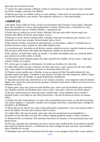 quer que nos enviares iremos. 
17 Como em tudo ouvimos a Moisés, assim te ouviremos a ti; tão-somente seja o Senhor 
teu Deus contigo, como foi com Moisés. 
18 Quem quer que se rebelar contra as tuas ordens, e não ouvir as tuas palavras em tudo 
quanto lhe mandares, será morto. Tão-somente esforça-te, e tem bom ânimo. 
»JOSUÉ [2] 
1 De Sitim Josué, filho de Num, enviou secretamente dois homens como espias, dizendo-lhes: 
Ide reconhecer a terra, particularmente a Jericó. Foram pois, e entraram na casa 
duma prostituta, que se chamava Raabe, e pousaram ali. 
2 Então deu-se notícia ao rei de Jericó, dizendo: Eis que esta noite vieram aqui uns 
homens dos filhos de Israel, para espiar a terra. 
3 Pelo que o rei de Jericó mandou dizer a Raabe: Faze sair os homens que vieram a ti e 
entraram na tua casa, porque vieram espiar toda a terra. 
4 Mas aquela mulher, tomando os dois homens, os escondeu, e disse: é verdade que os 
homens vieram a mim, porém eu não sabia donde eram; 
5 e aconteceu que, havendo-se de fechar a porta, sendo já escuro, aqueles homens saíram. 
Não sei para onde foram; ide após eles depressa, porque os alcançareis. 
6 Ela, porém, os tinha feito subir ao eirado, e os tinha escondido entre as canas do linho 
que pusera em ordem sobre o eirado. 
7 Assim foram esses homens após eles pelo caminho do Jordão, até os vaus; e, logo que 
saíram, fechou-se a porta. 
8 E, antes que os espias se deitassem, ela subiu ao eirado a ter com eles, 
9 e disse-lhes: Bem sei que o Senhor vos deu esta terra, e que o pavor de vós caiu sobre 
nós, e que todos os moradores da terra se derretem diante de vós. 
10 Porque temos ouvido que o Senhor secou as águas do Mar Vermelho diante de vós, 
quando saístes do Egito, e também o que fizestes aos dois reis dos amorreus, Siom e Ogue, 
que estavam além de Jordão, os quais destruístes totalmente. 
11 Quando ouvimos isso, derreteram-se os nossos corações, e em ninguém mais há ânimo 
algum, por causa da vossa presença; porque o Senhor vosso Deus é Deus em cima no céu e 
embaixo na terra. 
12 Agora pois, peço-vos, jurai-me pelo Senhor que, como usei de bondade para convosco, 
vós também usareis de bondade para com a casa e meu pai; e dai-me um sinal seguro 
13 de que conservareis em vida meu pai e minha mãe, como também meus irmãos e 
minhas irmãs, com todos os que lhes pertencem, e de que livrareis da morte as nossas 
vidas. 
14 Então eles lhe responderam: A nossa vida responderá pela vossa, se não denunciardes 
este nosso negócio; e, quando o Senhor nos entregar esta terra, usaremos para contigo de 
bondade e de fidelidade. 
15 Ela então os fez descer por uma corda pela janela, porquanto a sua casa estava sobre o 
muro da cidade, de sorte que morava sobre o muro; 
16 e disse-lhes: Ide-vos ao monte, para que não vos encontrem os perseguidores, e 
escondei-vos lá três dias, até que eles voltem; depois podereis tomar o vosso caminho. 
17 Disseram-lhe os homens: Nós seremos inocentes no tocante a este juramento que nos 
fizeste jurar. 
18 Eis que, quando nós entrarmos na terra, atarás este cordão de fio de escarlata à janela 
pela qual nos fizeste descer; e recolherás em casa contigo teu pai, tua mãe, teus irmãos e 
toda a família de teu pai. 
19 Qualquer que sair fora das portas da tua casa, o seu sangue cairá sobre a sua cabeça, e 
- 246 - 
 