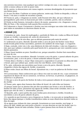 nós seremos inocentes; mas qualquer que estiver contigo em casa, o seu sangue cairá 
sobre a nossa cabeça se nele se puser mão. 
20 Se, porém, tu denunciares este nosso negócio, seremos desobrigados do juramento que 
nos fizeste jurar. 
21 Ao que ela disse: Conforme as vossas palavras, assim seja. Então os despediu, e eles se 
foram; e ela atou o cordão de escarlata à janela. 
22 Foram-se, pois, e chegaram ao monte, onde ficaram três dias, até que voltaram os 
perseguidores; pois estes os buscaram por todo o caminho, porém, não os acharam. 
23 Então os dois homens, tornando a descer do monte, passaram o rio, chegaram a Josué, 
filho de Num, e lhe contaram tudo quanto lhes acontecera. 
24 E disseram a Josué: Certamente o Senhor nos tem entregue nas mãos toda esta terra, 
pois todos os moradores se derretem diante de nós. 
»JOSUÉ [3] 
1 Levantou-se, pois, Josué de madrugada e, partindo de Sitim ele e todos os filhos de Israel, 
vieram ao Jordão; e pousaram ali, antes de atravessá-lo. 
2 E sucedeu, ao fim de três dias, que os oficiais passaram pelo meio do arraial, 
3 e ordenaram ao povo, dizendo: Quando virdes a arca da pacto do Senhor vosso Deus 
sendo levada pelos levitas sacerdotes, partireis vós também do vosso lugar, e a seguireis 
4 (haja, contudo, entre vós e ela, uma distância de dois mil côvados, e não vos chegueis a 
ela), para que saibais o caminho pelo qual haveis de ir, porquanto por este caminho nunca 
dantes passastes. 
5 Disse Josué também ao povo: Santificai-vos, porque amanhã o Senhor fará maravilhas 
no meio de vós. 
6 E falou Josué aos sacerdotes, dizendo: Levantai a arca do pacto, e passai adiante do povo. 
Levantaram, pois, a arca do pacto, e foram andando adiante do povo. 
7 Então disse o Senhor a Josué: Hoje começarei a engrandecer-te perante os olhos de todo 
o Israel, para que saibam que, assim como fui com Moisés, serei contigo. 
8 Tu, pois, ordenarás aos sacerdotes que levam a arca do pacto, dizendo: Quando 
chegardes à beira das águas de Jordão, aí parareis. 
9 Disse então Josué aos filhos de Israel: Aproximai-vos, e ouvi as palavras do Senhor vosso 
Deus. 
10 E acrescentou: Nisto conhecereis que o Deus vivo está no meio de vós, e que certamente 
expulsará de diante de vós os cananeus, os heteus, os heveus, os perizeus, os girgaseus, os 
amorreus e os jebuseus. 
11 Eis que a arca do pacto do Senhor de toda a terra passará adiante de vós para o meio 
do Jordão. 
12 Tomai, pois, agora doze homens das tribos de Israel, de cada tribo um homem; 
13 porque assim que as plantas dos pés dos sacerdotes que levam a arca do Senhor, o 
Senhor de toda a terra, pousarem nas águas do Jordão, estas serão cortadas, isto é, as 
águas que vêm de cima, e, amontoadas, pararão. 
14 Quando, pois, o povo partiu das suas tendas para atravessar o Jordão, levando os 
sacerdotes a arca do pacto adiante do povo, 
15 e quando os que levavam a arca chegaram ao Jordão, e os seus pés se mergulharam na 
beira das águas (porque o Jordão transbordava todas as suas ribanceiras durante todos os 
dias da sega), 
16 as águas que vinham de cima, parando, levantaram-se num montão, mui longe, à 
altura de Adã, cidade que está junto a Zaretã; e as que desciam ao mar da Arabá, que é o 
Mar Salgado, foram de todo cortadas. Então o povo passou bem em frente de Jericó. 
- 247 - 
 