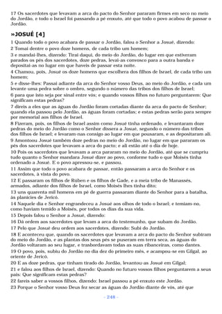 17 Os sacerdotes que levavam a arca do pacto do Senhor pararam firmes em seco no meio 
do Jordão, e todo o Israel foi passando a pé enxuto, até que todo o povo acabou de passar o 
Jordão. 
»JOSUÉ [4] 
1 Quando todo o povo acabara de passar o Jordão, falou o Senhor a Josué, dizendo: 
2 Tomai dentre o povo doze homens, de cada tribo um homem; 
3 e mandai-lhes, dizendo: Tirai daqui, do meio do Jordão, do lugar em que estiveram 
parados os pés dos sacerdotes, doze pedras, levai-as convosco para a outra banda e 
depositai-as no lugar em que haveis de passar esta noite. 
4 Chamou, pois, Josué os doze homens que escolhera dos filhos de Israel, de cada tribo um 
homem; 
5 e disse-lhes: Passai adiante da arca do Senhor vosso Deus, ao meio do Jordão, e cada um 
levante uma pedra sobre o ombro, segundo o número das tribos dos filhos de Israel; 
6 para que isto seja por sinal entre vós; e quando vossos filhos no futuro perguntarem: Que 
significam estas pedras? 
7 direis a eles que as águas do Jordão foram cortadas diante da arca do pacto de Senhor; 
quando ela passou pelo Jordão, as águas foram cortadas; e estas pedras serão para sempre 
por memorial aos filhos de Israel. 
8 Fizeram, pois, os filhos de Israel assim como Josué tinha ordenado, e levantaram doze 
pedras do meio do Jordão como o Senhor dissera a Josué, segundo o número das tribos 
dos filhos de Israel; e levaram-nas consigo ao lugar em que pousaram, e as depositaram ali. 
9 Amontoou Josué também doze pedras no meio do Jordão, no lugar em que pararam os 
pés dos sacerdotes que levavam a arca do pacto; e ali estão até o dia de hoje. 
10 Pois os sacerdotes que levavam a arca pararam no meio do Jordão, até que se cumpriu 
tudo quanto o Senhor mandara Josué dizer ao povo, conforme tudo o que Moisés tinha 
ordenado a Josué. E o povo apressou-se, e passou. 
11 Assim que todo o povo acabara de passar, então passaram a arca do Senhor e os 
sacerdotes, à vista do povo. 
12 E passaram os filhos de Rúben e os filhos de Gade, e a meia tribo de Manassés, 
armados, adiante dos filhos de Israel, como Moisés lhes tinha dito; 
13 uns quarenta mil homens em pé de guerra passaram diante do Senhor para a batalha, 
às planícies de Jericó. 
14 Naquele dia e Senhor engrandeceu a Josué aos olhos de todo o Israel; e temiam-no, 
como haviam temido a Moisés, por todos os dias da sua vida. 
15 Depois falou o Senhor a Josué, dizendo: 
16 Dá ordem aos sacerdotes que levam a arca do testemunho, que subam do Jordão. 
17 Pelo que Josué deu ordem aos sacerdotes, dizendo: Subi do Jordão. 
18 E aconteceu que, quando os sacerdotes que levavam a arca do pacto do Senhor subiram 
do meio do Jordão, e as plantas dos seus pés se puseram em terra seca, as águas do 
Jordão voltaram ao seu lugar, e trasbordavam todas as suas ribanceiras, como dantes. 
19 O povo, pois, subiu do Jordão no dia dez do primeiro mês, e acampou-se em Gilgal, ao 
oriente de Jericó. 
20 E as doze pedras, que tinham tirado do Jordão, levantou-as Josué em Gilgal; 
21 e falou aos filhos de Israel, dizendo: Quando no futuro vossos filhos perguntarem a seus 
pais: Que significam estas pedras? 
22 fareis saber a vossos filhos, dizendo: Israel passou a pé enxuto este Jordão. 
23 Porque o Senhor vosso Deus fez secar as águas do Jordão diante de vós, até que 
- 248 - 
 