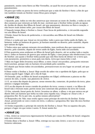 passásseis, assim como fizera ao Mar Vermelho, ao qual fez secar perante nós, até que 
passássemos; 
24 para que todos os povos da terra conheçam que a mão do Senhor é forte; a fim de que 
vós também temais ao Senhor vosso Deus para sempre. 
»JOSUÉ [5] 
1 Quando, pois, todos os reis dos amorreus que estavam ao oeste do Jordão, e todos os reis 
dos cananeus que estavam ao lado do mar, ouviram que o Senhor tinha secado as águas 
do Jordão de diante dos filhos de Israel, até que passassem, derreteu-se-lhes o coração, e 
não houve mais ânimo neles, por causa dos filhos de Israel. 
2 Naquele tempo disse o Senhor a Josué: Faze facas de pederneira, e circuncida segunda 
vez aos filhos de Israel. 
3 Então Josué fez facas de pederneira, e circuncidou aos filhos de Israel em Gibeáte- 
Haaralote. 
4 Esta é a razão por que Josué os circuncidou: todo o povo que tinha saído do Egito, os 
homens, todos os homens de guerra, já haviam morrido no deserto, pelo caminho, depois 
que saíram do Egito. 
5 Todos estes que saíram estavam circuncidados, mas nenhum dos que nasceram no 
deserto, pelo caminho, depois de terem saído do Egito, havia sido circuncidado. 
6 Pois quarenta anos andaram os filhos de Israel pelo deserto, até se acabar toda a nação, 
isto é, todos os homens de guerra que saíram do Egito, e isso porque não obedeceram à voz 
do Senhor; aos quais o Senhor tinha jurado que não lhes havia de deixar ver a terra que, 
com juramento, prometera a seus pais nos daria, terra que mana leite e mel. 
7 Mas em lugar deles levantou seus filhos; a estes Josué circuncidou, porquanto estavam 
incircuncisos, porque não os haviam circuncidado pelo caminho. 
8 E depois que foram todos circuncidados, permaneceram no seu lugar no arraial, até que 
sararam. 
9 Disse então o Senhor a Josué: Hoje revolvi de sobre vós o opróbrio do Egito; pelo que se 
chama aquele lugar: Gilgal, até o dia de hoje. 
10 Estando, pois, os filhos de Israel acampados em Gilgal, celebraram a páscoa no dia 
catorze do mês, à tarde, nas planícies de Jericó. 
11 E, ao outro dia depois da páscoa, nesse mesmo dia, comeram, do produto da terra, pães 
ázimos e espigas tostadas. 
12 E no dia depois de terem comido do produto da terra, cessou o maná, e os filhos de 
Israel não o tiveram mais; porém nesse ano comeram dos produtos da terra de Canaã. 
13 Ora, estando Josué perto de Jericó, levantou os olhos, e olhou; e eis que estava em pé 
diante dele um homem que tinha na mão uma espada nua. Chegou-se Josué a ele, e 
perguntou-lhe: És tu por nós, ou pelos nossos adversários? 
14 Respondeu ele: Não; mas venho agora como príncipe do exército do Senhor. Então 
Josué, prostrando-se com o rosto em terra, o adorou e perguntou-lhe: Que diz meu Senhor 
ao seu servo? 
15 Então respondeu o príncipe do exército do Senhor a Josué: Tira os sapatos dos pés, 
porque o lugar em que estás é santo. E Josué assim fez: 
»JOSUÉ [6] 
1 Ora, Jericó se conservava rigorosamente fechada por causa dos filhos de Israel; ninguém 
saía nem entrava. 
2 Então disse o Senhor a Josué: Olha, entrego na tua mão Jericó, o seu rei e os seus 
homens valorosos. 
- 249 - 
 