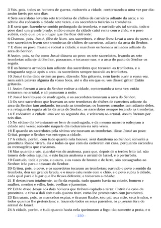 3 Vós, pois, todos os homens de guerra, rodeareis a cidade, contornando-a uma vez por dia; 
assim fareis por seis dias. 
4 Sete sacerdotes levarão sete trombetas de chifres de carneiros adiante da arca; e no 
sétimo dia rodeareis a cidade sete vezes, e os sacerdotes tocarão as trombetas. 
5 E será que, fazendo-se sonido prolongado da trombeta, e ouvindo vós tal sonido, todo o 
povo dará um grande brado; então o muro da cidade cairá rente com o chão, e o povo 
subirá, cada qual para o lugar que lhe ficar defronte: 
6 Chamou, pois, Josué, filho de Num, aos sacerdotes, e disse-lhes: Levai a arca do pacto, e 
sete sacerdotes levem sete trombetas de chifres de carneiros, adiante da arca do Senhor. 
7 E disse ao povo: Passai e rodeai a cidade; e marchem os homens armados adiante da 
arca do Senhor. 
8 Assim, pois, se fez como Josué dissera ao povo: os sete sacerdotes, levando as sete 
trombetas adiante do Senhor, passaram, e tocaram-nas; e a arca do pacto do Senhor os 
seguia. 
9 E os homens armados iam adiante dos sacerdotes que tocavam as trombetas, e a 
retaguarda seguia após a arca, os sacerdotes sempre tocando as trombetas. 
10 Josué tinha dado ordem ao povo, dizendo: Não gritareis, nem fareis ouvir a vossa voz, 
nem sairá palavra alguma da vossa boca, até o dia em que eu vos disser: gritai! Então 
gritareis. 
11 Assim fizeram a arca do Senhor rodear a cidade, contornando-a uma vez; então 
entraram no arraial, e ali passaram a noite. 
12 Josué levantou-se de madrugada, e os sacerdotes tomaram a arca do Senhor. 
13 Os sete sacerdotes que levavam as sete trombetas de chifres de carneiros adiante da 
arca da Senhor iam andando, tocando as trombetas; os homens armados iam adiante deles, 
e a retaguarda seguia atrás da arca do Senhor, os sacerdotes sempre tocando as trombetas. 
14 E rodearam a cidade uma vez no segundo dia, e voltaram ao arraial. Assim fizeram por 
seis dias. 
15 No sétimo dia levantaram-se bem de madrugada, e da mesma maneira rodearam a 
cidade sete vezes; somente naquele dia rodearam-na sete vezes. 
16 E quando os sacerdotes pela sétima vez tocavam as trombetas, disse Josué ao povo: 
Gritai, porque o Senhor vos entregou a cidade. 
17 A cidade, porém, com tudo quanto nela houver, será danátema ao Senhor; somente a 
prostituta Raabe viverá, ela e todos os que com ela estiverem em casa, porquanto escondeu 
os mensageiros que enviamos. 
18 Mas quanto a vós, guardai-vos do anátema, para que, depois de o terdes feito tal, não 
tomeis dele coisa alguma, e não façais anátema o arraial de Israel, e o perturbeis. 
19 Contudo, toda a prata, e o ouro, e os vasos de bronze e de ferro, são consagrados ao 
Senhor; irão para o tesouro do Senhor. 
20 Gritou, pois, o povo, e os sacerdotes tocaram as trombetas; ouvindo o povo o sonido da 
trombeta, deu um grande brado, e o muro caiu rente com o chão, e o povo subiu à cidade, 
cada qual para o lugar que lhe ficava defronte, e tomaram a cidade: 
21 E destruíram totalmente, ao fio da espada, tudo quanto havia na cidade, homem e 
mulher, menino e velho, bois, ovelhas e jumentos. 
22 Então disse Josué aos dois homens que tinham espiado a terra: Entrai na casa da 
prostituta, e tirai-a dali com tudo quanto tiver, como lhe prometestes com juramento. 
23 Entraram, pois, os mancebos espias, e tiraram Raabe, seu pai, sua mãe, seus irmãos, e 
todos quantos lhe pertenciam; e, trazendo todos os seus parentes, os puseram fora do 
arraial de Israel. 
24 A cidade, porém, e tudo quanto havia nela queimaram a fogo; tão-somente a prata, e o 
- 250 - 
 