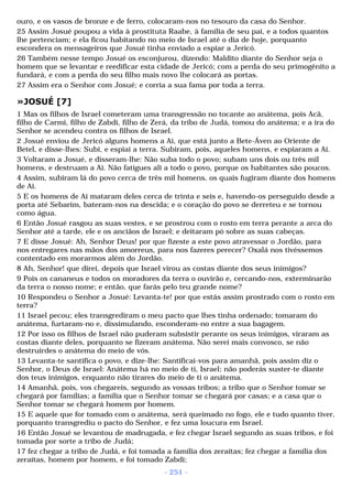 ouro, e os vasos de bronze e de ferro, colocaram-nos no tesouro da casa do Senhor. 
25 Assim Josué poupou a vida à prostituta Raabe, à família de seu pai, e a todos quantos 
lhe pertenciam; e ela ficou habitando no meio de Israel até o dia de hoje, porquanto 
escondera os mensageiros que Josué tinha enviado a espiar a Jericó. 
26 Também nesse tempo Josué os esconjurou, dizendo: Maldito diante do Senhor seja o 
homem que se levantar e reedificar esta cidade de Jericó; com a perda do seu primogênito a 
fundará, e com a perda do seu filho mais novo lhe colocará as portas. 
27 Assim era o Senhor com Josué; e corria a sua fama por toda a terra. 
»JOSUÉ [7] 
1 Mas os filhos de Israel cometeram uma transgressão no tocante ao anátema, pois Acã, 
filho de Carmi, filho de Zabdi, filho de Zerá, da tribo de Judá, tomou do anátema; e a ira do 
Senhor se acendeu contra os filhos de Israel. 
2 Josué enviou de Jericó alguns homens a Ai, que está junto a Bete-Áven ao Oriente de 
Betel, e disse-lhes: Subi, e espiai a terra. Subiram, pois, aqueles homens, e espiaram a Ai. 
3 Voltaram a Josué, e disseram-lhe: Não suba todo o povo; subam uns dois ou três mil 
homens, e destruam a Ai. Não fatigues ali a todo o povo, porque os habitantes são poucos. 
4 Assim, subiram lá do povo cerca de três mil homens, os quais fugiram diante dos homens 
de Ai. 
5 E os homens de Ai mataram deles cerca de trinta e seis e, havendo-os perseguido desde a 
porta até Sebarim, bateram-nos na descida; e o coração do povo se derreteu e se tornou 
como água. 
6 Então Josué rasgou as suas vestes, e se prostrou com o rosto em terra perante a arca do 
Senhor até a tarde, ele e os anciãos de Israel; e deitaram pó sobre as suas cabeças. 
7 E disse Josué: Ah, Senhor Deus! por que fizeste a este povo atravessar o Jordão, para 
nos entregares nas mãos dos amorreus, para nos fazeres perecer? Oxalá nos tivéssemos 
contentado em morarmos além do Jordão. 
8 Ah, Senhor! que direi, depois que Israel virou as costas diante dos seus inimigos? 
9 Pois os cananeus e todos os moradores da terra o ouvirão e, cercando-nos, exterminarão 
da terra o nosso nome; e então, que farás pelo teu grande nome? 
10 Respondeu o Senhor a Josué: Levanta-te! por que estás assim prostrado com o rosto em 
terra? 
11 Israel pecou; eles transgrediram o meu pacto que lhes tinha ordenado; tomaram do 
anátema, furtaram-no e, dissimulando, esconderam-no entre a sua bagagem. 
12 Por isso os filhos de Israel não puderam subsistir perante os seus inimigos, viraram as 
costas diante deles, porquanto se fizeram anátema. Não serei mais convosco, se não 
destruirdes o anátema do meio de vós. 
13 Levanta-te santifica o povo, e dize-lhe: Santificai-vos para amanhã, pois assim diz o 
Senhor, o Deus de Israel: Anátema há no meio de ti, Israel; não poderás suster-te diante 
dos teus inimigos, enquanto não tirares do meio de ti o anátema. 
14 Amanhã, pois, vos chegareis, segundo as vossas tribos; a tribo que o Senhor tomar se 
chegará por famílias; a família que o Senhor tomar se chegará por casas; e a casa que o 
Senhor tomar se chegará homem por homem. 
15 E aquele que for tomado com o anátema, será queimado no fogo, ele e tudo quanto tiver, 
porquanto transgrediu o pacto do Senhor, e fez uma loucura em Israel. 
16 Então Josué se levantou de madrugada, e fez chegar Israel segundo as suas tribos, e foi 
tomada por sorte a tribo de Judá; 
17 fez chegar a tribo de Judá, e foi tomada a família dos zeraítas; fez chegar a família dos 
zeraítas, homem por homem, e foi tomado Zabdi; 
- 251 - 
 