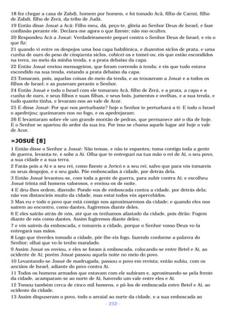 18 fez chegar a casa de Zabdi, homem por homem, e foi tomado Acã, filho de Carmi, filho 
de Zabdi, filho de Zerá, da tribo de Judá. 
19 Então disse Josué a Acã: Filho meu, dá, peço-te, glória ao Senhor Deus de Israel, e faze 
confissão perante ele. Declara-me agora o que fizeste; não mo ocultes. 
20 Respondeu Acã a Josué: Verdadeiramente pequei contra o Senhor Deus de Israel, e eis o 
que fiz: 
21 quando vi entre os despojos uma boa capa babilônica, e duzentos siclos de prata, e uma 
cunha de ouro do peso de cinqüenta siclos, cobicei-os e tomei-os; eis que estão escondidos 
na terra, no meio da minha tenda, e a prata debaixo da capa. 
22 Então Josué enviou mensageiros, que foram correndo à tenda; e eis que tudo estava 
escondido na sua tenda, estando a prata debaixo da capa. 
23 Tomaram, pois, aquelas coisas do meio da tenda, e as trouxeram a Josué e a todos os 
filhos de Israel; e as puseram perante o Senhor. 
24 Então Josué e todo o Israel com ele tomaram Acã, filho de Zerá, e a prata, a capa e a 
cunha de ouro, e seus filhos e suas filhas, e seus bois, jumentos e ovelhas, e a sua tenda, e 
tudo quanto tinha, e levaram-nos ao vale de Acor. 
25 E disse Josué: Por que nos perturbaste? hoje o Senhor te perturbará a ti: E todo o Israel 
o apedrejou; queimaram-nos no fogo, e os apedrejaram: 
26 E levantaram sobre ele um grande montão de pedras, que permanece até o dia de hoje. 
E o Senhor se apartou do ardor da sua ira. Por isso se chama aquele lugar até hoje o vale 
de Acor. 
»JOSUÉ [8] 
1 Então disse o Senhor a Josué: Não temas, e não te espantes; toma contigo toda a gente 
de guerra, levanta-te, e sobe a Ai. Olha que te entreguei na tua mão o rei de Ai, o seu povo, 
a sua cidade e a sua terra. 
2 Farás pois a Ai e a seu rei, como fizeste a Jericó e a seu rei; salvo que para vós tomareis 
os seus despojos, e o seu gado. Põe emboscadas à cidade, por detrás dela. 
3 Então Josué levantou-se, com toda a gente de guerra, para subir contra Ai; e escolheu 
Josué trinta mil homens valorosos, e enviou-os de noite. 
4 E deu-lhes ordem, dizendo: Ponde-vos de emboscada contra a cidade, por detrás dela; 
não vos distancieis muito da cidade, mas estai todos vós apercebidos. 
5 Mas eu e todo o povo que está comigo nos aproximaremos da cidade; e quando eles nos 
saírem ao encontro, como dantes, fugiremos diante deles. 
6 E eles sairão atrás de nós, até que os tenhamos afastado da cidade, pois dirão: Fogem 
diante de nós como dantes. Assim fugiremos diante deles; 
7 e vós saireis da emboscada, e tomareis a cidade, porque o Senhor vosso Deus vo-la 
entregará nas mãos. 
8 Logo que tiverdes tomado a cidade, pôr-lhe-eis fogo, fazendo conforme a palavra do 
Senhor; olhai que vo-lo tenho mandado. 
9 Assim Josué os enviou, e eles se foram à emboscada, colocando-se entre Betel e Ai, ao 
ocidente de Ai; porém Josué passou aquela noite no meio do povo. 
10 Levantando-se Josué de madrugada, passou o povo em revista; então subiu, com os 
anciãos de Israel, adiante do povo contra Ai. 
11 Todos os homens armados que estavam com ele subiram e, aproximando-se pela frente 
da cidade, acamparam-se ao norte de Ai, havendo um vale entre eles e Ai. 
12 Tomou também cerca de cinco mil homens, e pô-los de emboscada entre Betel e Ai, ao 
ocidente da cidade. 
13 Assim dispuseram o povo, todo o arraial ao norte da cidade, e a sua emboscada ao 
- 252 - 
 
