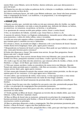monte Ebal, como Moisés, servo do Senhor, dantes ordenara, para que abençoassem o 
povo de Israel. 
34 Depois leu em alta voz todas as palavras da lei, a bênção e a maldição, conforme tudo o 
que está escrito no livro da lei. 
35 Palavra nenhuma houve, de tudo o que Moisés ordenara, que Josué não lesse perante 
toda a congregação de Israel, e as mulheres, e os pequeninos, e os estrangeiros que 
andavam no meio deles. 
»JOSUÉ [9] 
1 Depois sucedeu que, ouvindo isto todos os reis que estavam além do Jordão, na região 
montanhosa, na baixada e em toda a costa do grande mar, defronte do Líbano, os heteus, 
os amorreus, os cananeus, os perizeus, os heveus, e os jebuseus 
2 se ajuntaram de comum acordo para pelejar contra Josué e contra Israel. 
3 Ora, os moradores de Gibeão, ouvindo o que Josué fizera a Jericó e a Ai. 
4 usaram de astúcia: foram e se fingiram embaixadores, tomando sacos velhos sobre os 
seus jumentos, e odres de vinho velhos, rotos e recosidos, 
5 tendo nos seus pés sapatos velhos e remendados, e trajando roupas velhas; e todo o pão 
que traziam para o caminho era seco e bolorento. 
6 E vieram a Josué, ao arraial em Gilgal, e disseram a ele e aos homens de Israel: Somos 
vindos duma terra longínqua; fazei, pois, agora pacto conosco. 
7 Responderam os homens de Israel a estes heveus: Bem pode ser que habiteis no meio de 
nós; como pois faremos pacto convosco? 
8 Então eles disseram a Josué: Nós somos teus servos. Ao que lhes perguntou Josué: 
Quem sois vós? e donde vindes? 
9 Responderam-lhe: Teus servos vieram duma terra mui distante, por causa do nome do 
Senhor teu Deus, porquanto ouvimos a sua fama, e tudo o que fez no Egito, 
10 e tudo o que fez aos dois reis dos amorreus, que estavam além do Jordão, a Siom, rei de 
Hesbom, e a Ogue, rei de Basã, que estava em Astarote. 
11 Pelo que nossos anciãos e todos os moradores da nossa terra nos falaram, dizendo: 
Tomai nas mãos provisão para o caminho, e ide-lhes ao encontro, e dizei-lhes: Nós somos 
vossos servos; fazei, pois, agora pacto conosco. 
12 Este nosso pão tomamo-lo quente das nossas casas para nossa provisão, no dia em que 
saímos para vir ter convosco, e ei-lo aqui agora seco e bolorento; 
13 estes odres, que enchemos de vinho, eram novos, e ei-los aqui já rotos; e esta nossa 
roupa e nossos sapatos já envelheceram em razão do mui longo caminho. 
14 Então os homens de Israel tomaram da provisão deles, e não pediram conselho ao 
Senhor. 
15 Assim Josué fez paz com eles; também fez um pacto com eles, prometendo poupar-lhes 
a vida; e os príncipes da congregação lhes prestaram juramento. 
16 Três dias depois de terem feito pacto com eles, ouviram que eram vizinhos e que 
moravam no meio deles. 
17 Tendo partido os filhos de Israel, chegaram ao terceiro dia às cidades deles, que eram 
Gibeom, Cefira, Beerote e Quiriate-Jearir. 
18 Mas os filhos de Israel não os mataram, porquanto os príncipes da congregação lhes 
haviam prestado juramento pelo Senhor, o Deus de Israel; pelo que toda a congregação 
murmurava contra os príncipes. 
19 Mas os príncipes disseram a toda a congregação: Nós lhes prestamos juramento pelo 
Senhor, o Deus de Israel, e agora não lhes podemos tocar. 
20 Isso cumpriremos para com eles, poupando-lhes a vida, para que não haja ira sobre nós, 
- 254 - 
 