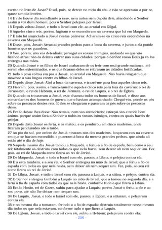 escrito no livro de Jasar? O sol, pois, se deteve no meio do céu, e não se apressou a pôr-se, 
quase um dia inteiro. 
14 E não houve dia semelhante a esse, nem antes nem depois dele, atendendo o Senhor 
assim à voz dum homem; pois o Senhor pelejava por Israel. 
15 Depois voltou Josué, e todo o Israel com ele, ao arraial em Gilgal. 
16 Aqueles cinco reis, porém, fugiram e se esconderam na caverna que há em Maqueda. 
17 E isto foi anunciado a Josué nestas palavras: Acharam-se os cinco reis escondidos na 
caverna em Maqueda. 
18 Disse, pois, Josué: Arrastai grandes pedras para a boca da caverna, e junto a ela ponde 
homens que os guardem. 
19 Vós, porém, não vos detenhais; persegui os vossos inimigos, matando os que vão 
ficando atrás; não os deixeis entrar nas suas cidades, porque o Senhor vosso Deus já vo-los 
entregou nas mãos. 
20 Quando Josué e os filhos de Israel acabaram de os ferir com mui grande matança, até 
serem eles exterminados, e os que ficaram deles se retiraram às cidades fortificadas, 
21 todo o povo voltou em paz a Josué, ao arraial em Maqueda. Não havia ninguém que 
movesse a sua língua contra os filhos de Israel. 
22 Depois disse Josué: Abri a boca da caverna, e trazei-me para fora aqueles cinco reis. 
23 Fizeram, pois, assim, e trouxeram-lhe aqueles cinco reis para fora da caverna: o rei de 
Jerusalém, o rei de Hebrom, o rei de Jarmute, o rei de Laquis, e o rei de Eglom. 
24 Quando os trouxeram a Josué, este chamou todos os homens de Israel, e disse aos 
comandantes dos homens de guerra que o haviam acompanhado: Chegai-vos, ponde os pés 
sobre os pescoços destes reis. E eles se chegaram e puseram os pés sobre os pescoços 
deles. 
25 Então Josué lhes disse: Não temais, nem vos atemorizeis; esforçai-vos e tende bom 
ânimo, porque assim fará o Senhor a todos os vossos inimigos, contra os quais haveis de 
pelejar. 
26 Depois disto Josué os feriu, e os matou, e os pendurou em cinco madeiros, onde 
ficaram pendurados até a tarde. 
27 Ao pôr do sol, por ordem de Josué, tiraram-nos dos madeiros, lançaram-nos na caverna 
em que se haviam escondido, e puseram à boca da mesma grandes pedras, que ainda ali 
estão até o dia de hoje. 
28 Naquele mesmo dia Josué tomou a Maqueda, e feriu-a a fio de espada, bem como a seu 
rei; totalmente os destruiu com todos os que nela havia, sem deixar ali nem sequer um. Fez, 
pois, ao rei de Maqueda como fizera ao rei de Jericó. 
29 De Maqueda, Josué, e todo o Israel com ele, passou a Libna, e pelejou contra ela. 
30 E a esta também, e a seu rei, o Senhor entregou na mão de Israel, que a feriu a fio de 
espada com todos os que nela havia, sem deixar ali nem sequer um. Fez, pois, ao seu rei 
como fizera ao rei de Jericó. 
31 De Libna, Josué, e todo o Israel com ele, passou a Laquis, e a sitiou, e pelejou contra ela. 
32 O Senhor entregou também a Laquis na mão de Israel, que a tomou no segundo dia, e a 
feriu a fio de espada com todos os que nela havia, conforme tudo o que fizera a Libna. 
33 Então Horão, rei de Gezer, subiu para ajudar a Laquis; porém Josué o feriu, a ele e ao 
seu povo, até não lhe deixar nem sequer um. 
34 De Laquis, Josué, e todo o Israel com ele, passou a Eglom, e a sitiaram, e pelejaram 
contra ela, 
35 e no mesmo dia a tomaram, ferindo-a a fio de espada; destruiu totalmente nesse mesmo 
dia todos os que nela estavam, conforme tudo o que fizera a Laquis. 
36 De Eglom, Josué, e todo o Israel com ele, subiu a Hebrom; pelejaram contra ela, 
- 256 - 
 
